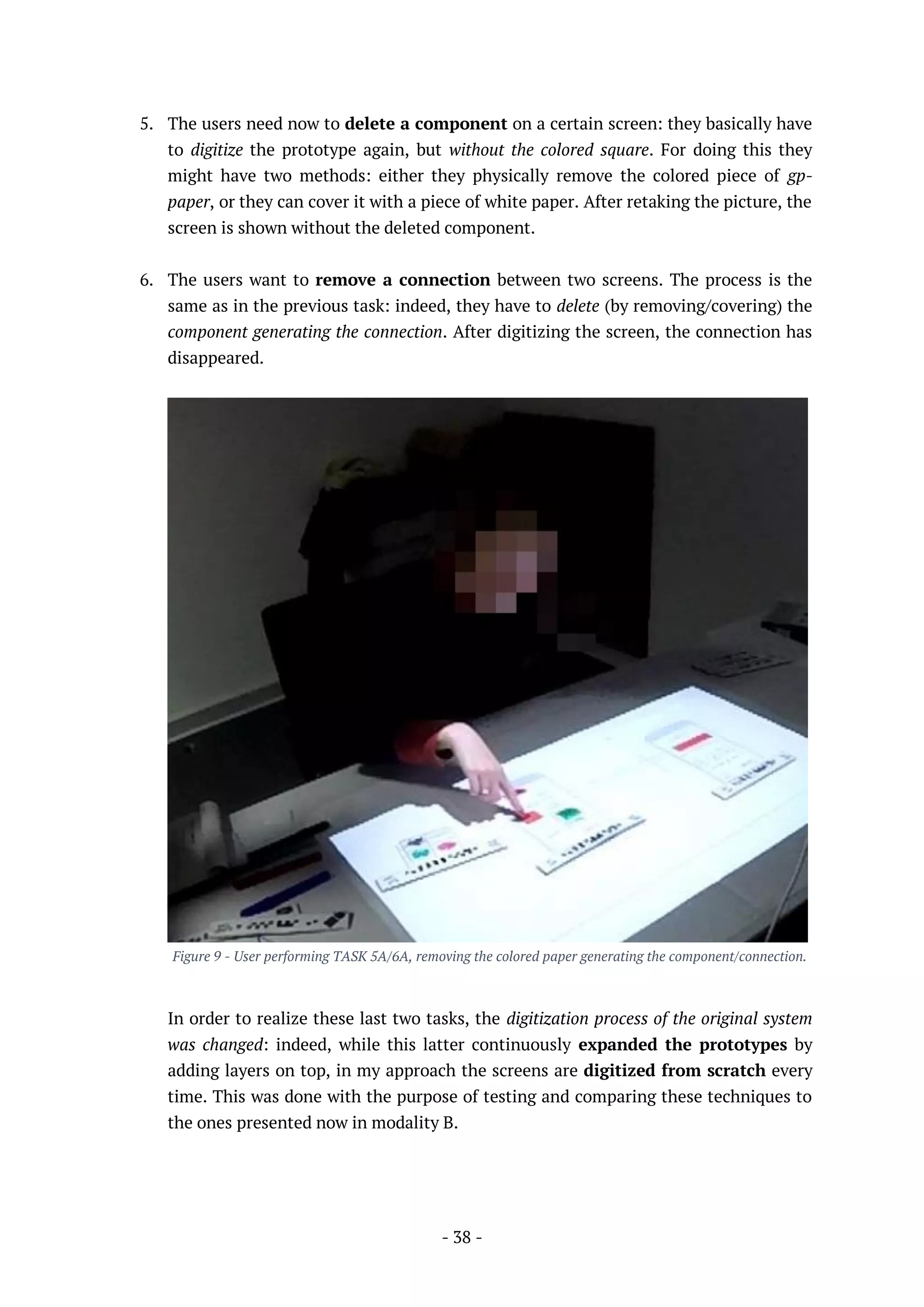 - 38 -
5. The users need now to delete a component on a certain screen: they basically have
to digitize the prototype again, but without the colored square. For doing this they
might have two methods: either they physically remove the colored piece of gp-
paper, or they can cover it with a piece of white paper. After retaking the picture, the
screen is shown without the deleted component.
6. The users want to remove a connection between two screens. The process is the
same as in the previous task: indeed, they have to delete (by removing/covering) the
component generating the connection. After digitizing the screen, the connection has
disappeared.
Figure 9 - User performing TASK 5A/6A, removing the colored paper generating the component/connection.
In order to realize these last two tasks, the digitization process of the original system
was changed: indeed, while this latter continuously expanded the prototypes by
adding layers on top, in my approach the screens are digitized from scratch every
time. This was done with the purpose of testing and comparing these techniques to
the ones presented now in modality B.
 