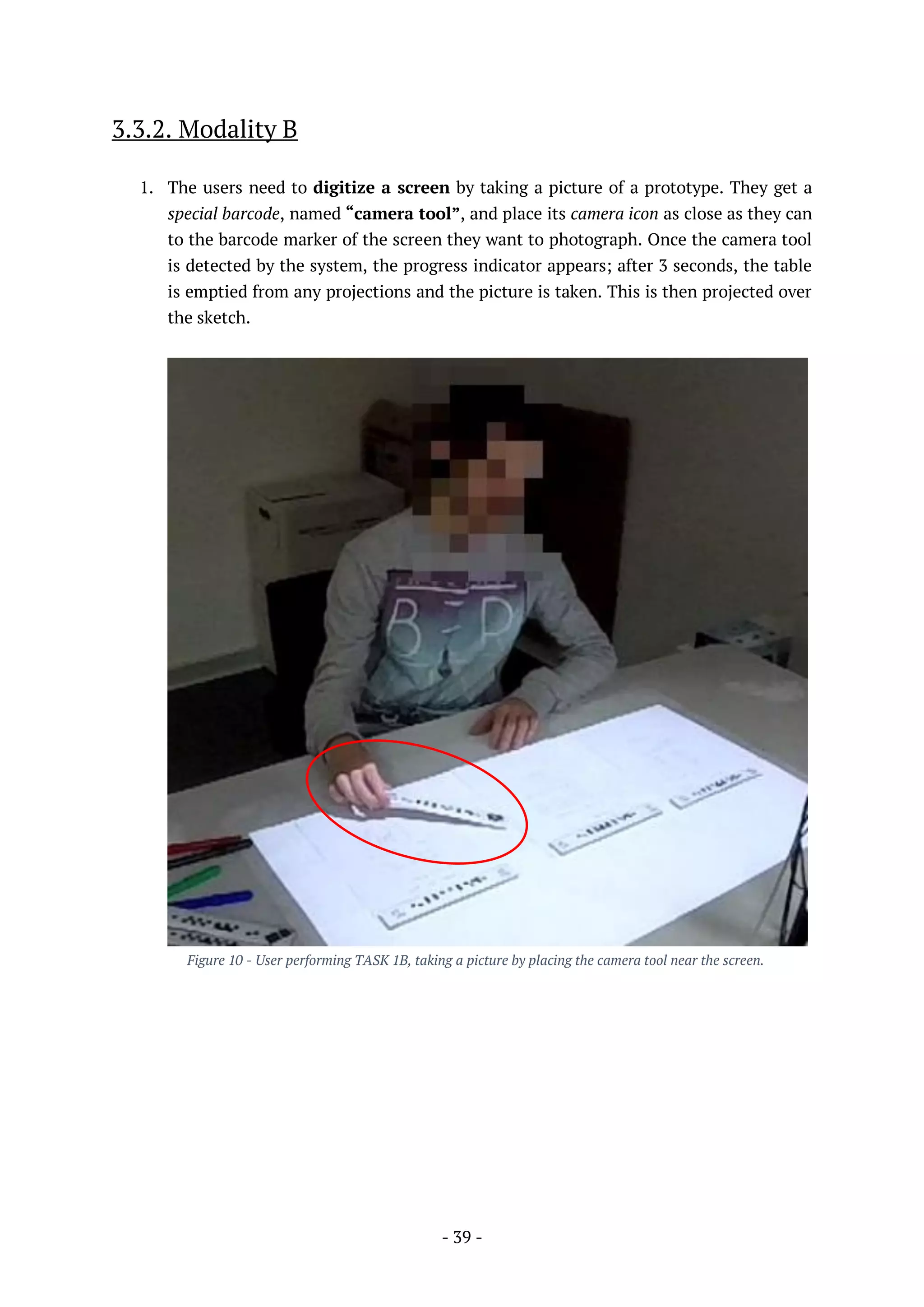 - 39 -
3.3.2. Modality B
1. The users need to digitize a screen by taking a picture of a prototype. They get a
special barcode, named “camera tool”, and place its camera icon as close as they can
to the barcode marker of the screen they want to photograph. Once the camera tool
is detected by the system, the progress indicator appears; after 3 seconds, the table
is emptied from any projections and the picture is taken. This is then projected over
the sketch.
Figure 10 - User performing TASK 1B, taking a picture by placing the camera tool near the screen.
 