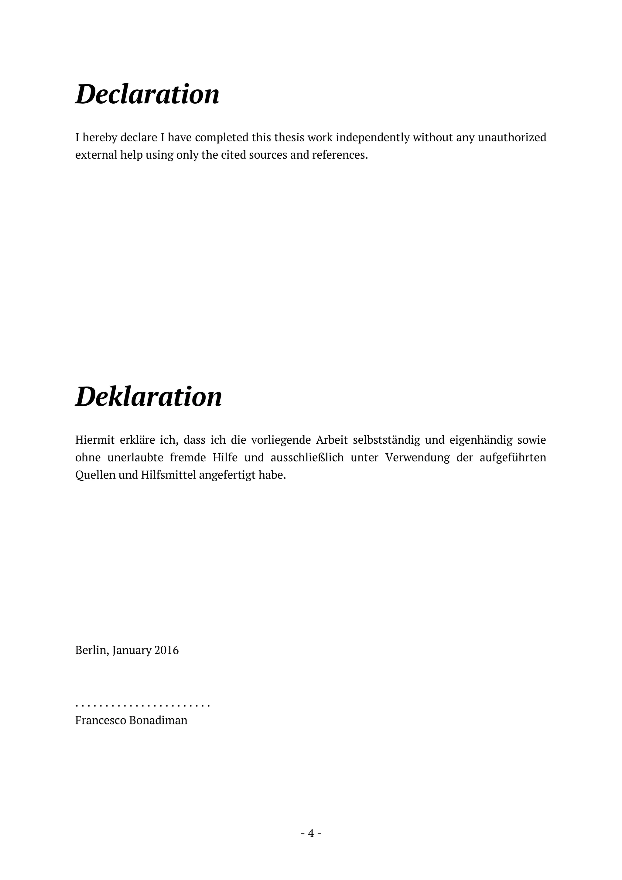 - 4 -
Declaration
I hereby declare I have completed this thesis work independently without any unauthorized
external help using only the cited sources and references.
Deklaration
Hiermit erkläre ich, dass ich die vorliegende Arbeit selbstständig und eigenhändig sowie
ohne unerlaubte fremde Hilfe und ausschließlich unter Verwendung der aufgeführten
Quellen und Hilfsmittel angefertigt habe.
Berlin, January 2016
. . . . . . . . . . . . . . . . . . . . . . .
Francesco Bonadiman
 