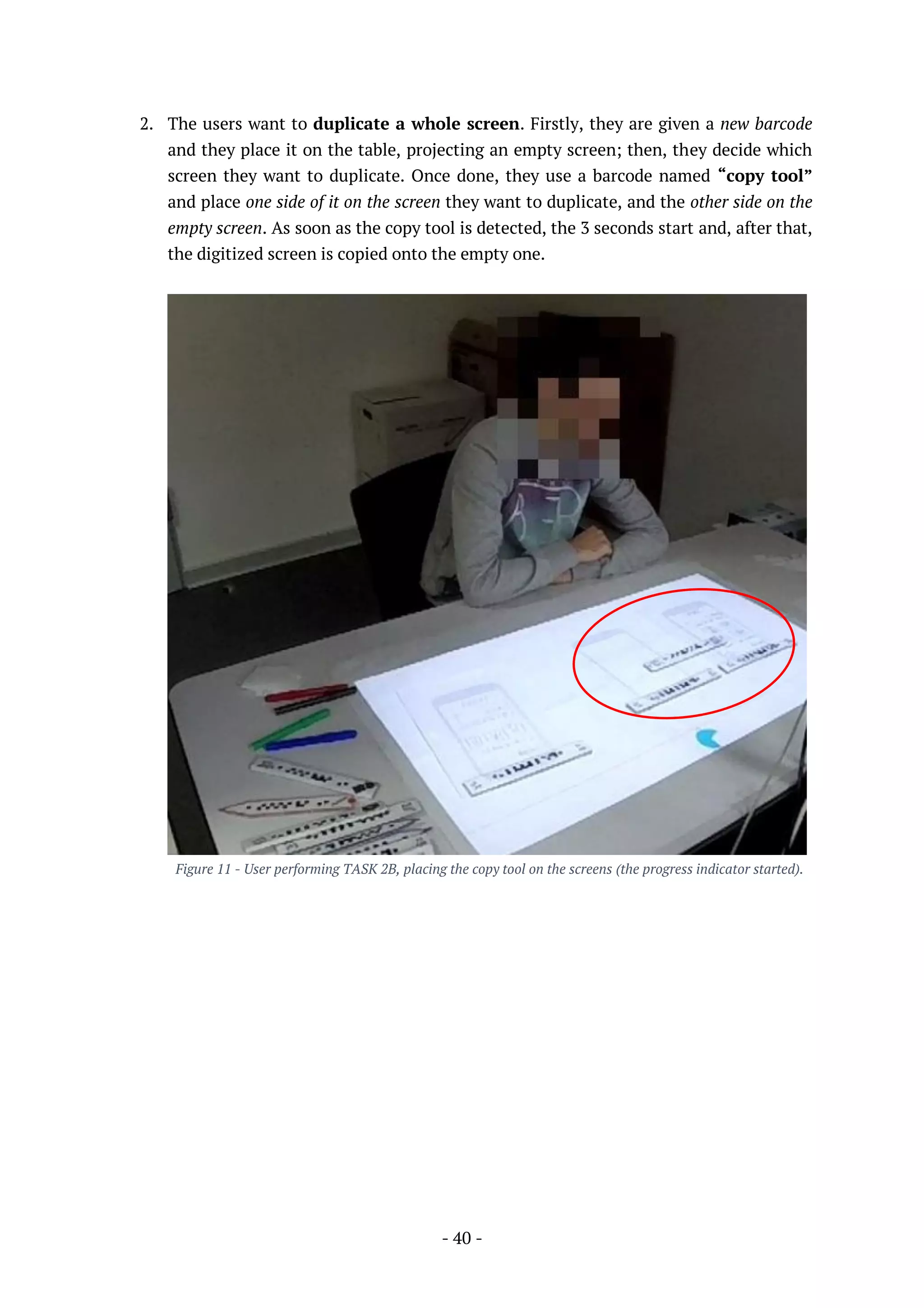 - 40 -
2. The users want to duplicate a whole screen. Firstly, they are given a new barcode
and they place it on the table, projecting an empty screen; then, they decide which
screen they want to duplicate. Once done, they use a barcode named “copy tool”
and place one side of it on the screen they want to duplicate, and the other side on the
empty screen. As soon as the copy tool is detected, the 3 seconds start and, after that,
the digitized screen is copied onto the empty one.
Figure 11 - User performing TASK 2B, placing the copy tool on the screens (the progress indicator started).
 