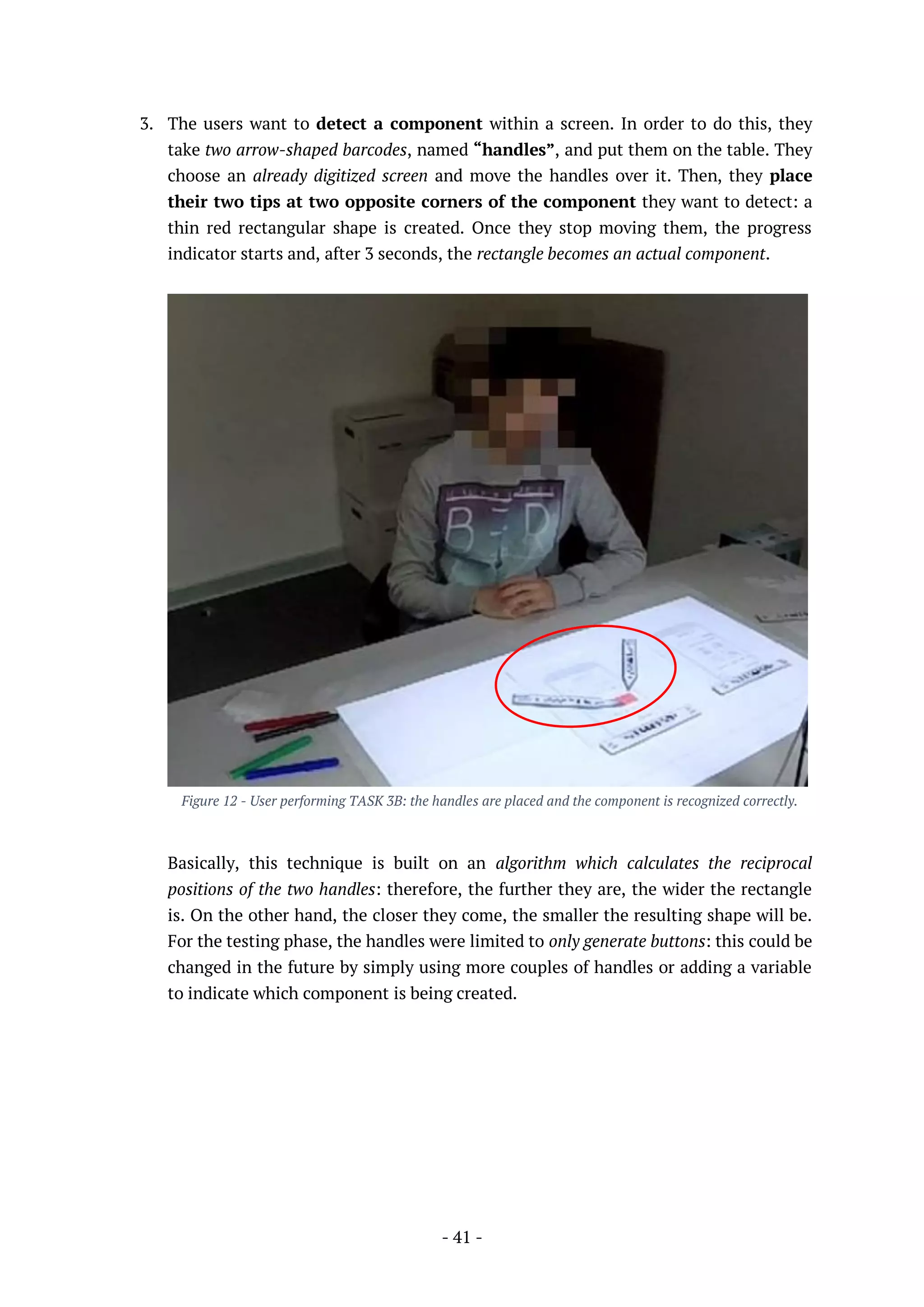 - 41 -
3. The users want to detect a component within a screen. In order to do this, they
take two arrow-shaped barcodes, named “handles”, and put them on the table. They
choose an already digitized screen and move the handles over it. Then, they place
their two tips at two opposite corners of the component they want to detect: a
thin red rectangular shape is created. Once they stop moving them, the progress
indicator starts and, after 3 seconds, the rectangle becomes an actual component.
Figure 12 - User performing TASK 3B: the handles are placed and the component is recognized correctly.
Basically, this technique is built on an algorithm which calculates the reciprocal
positions of the two handles: therefore, the further they are, the wider the rectangle
is. On the other hand, the closer they come, the smaller the resulting shape will be.
For the testing phase, the handles were limited to only generate buttons: this could be
changed in the future by simply using more couples of handles or adding a variable
to indicate which component is being created.
 