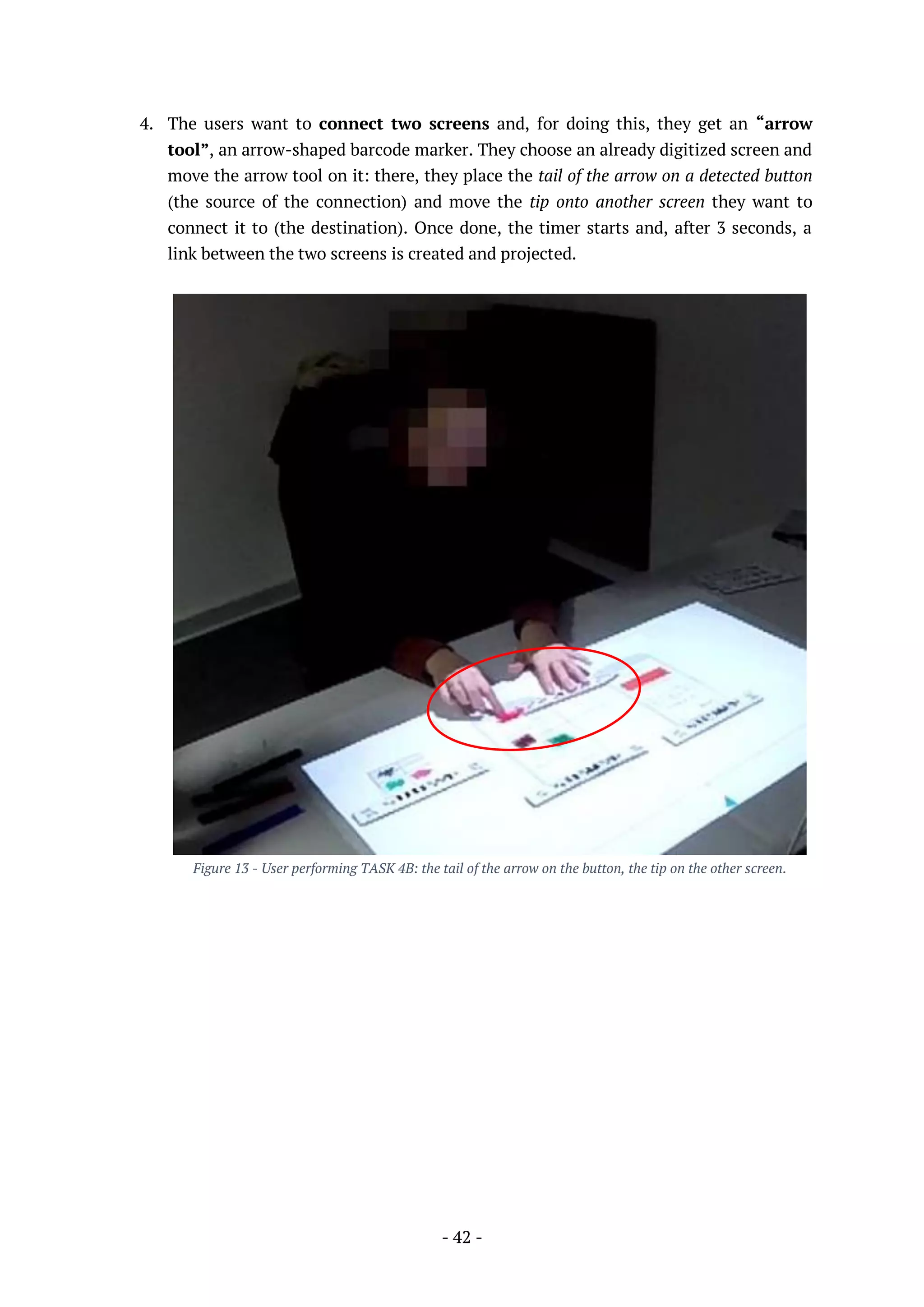 - 42 -
4. The users want to connect two screens and, for doing this, they get an “arrow
tool”, an arrow-shaped barcode marker. They choose an already digitized screen and
move the arrow tool on it: there, they place the tail of the arrow on a detected button
(the source of the connection) and move the tip onto another screen they want to
connect it to (the destination). Once done, the timer starts and, after 3 seconds, a
link between the two screens is created and projected.
Figure 13 - User performing TASK 4B: the tail of the arrow on the button, the tip on the other screen.
 