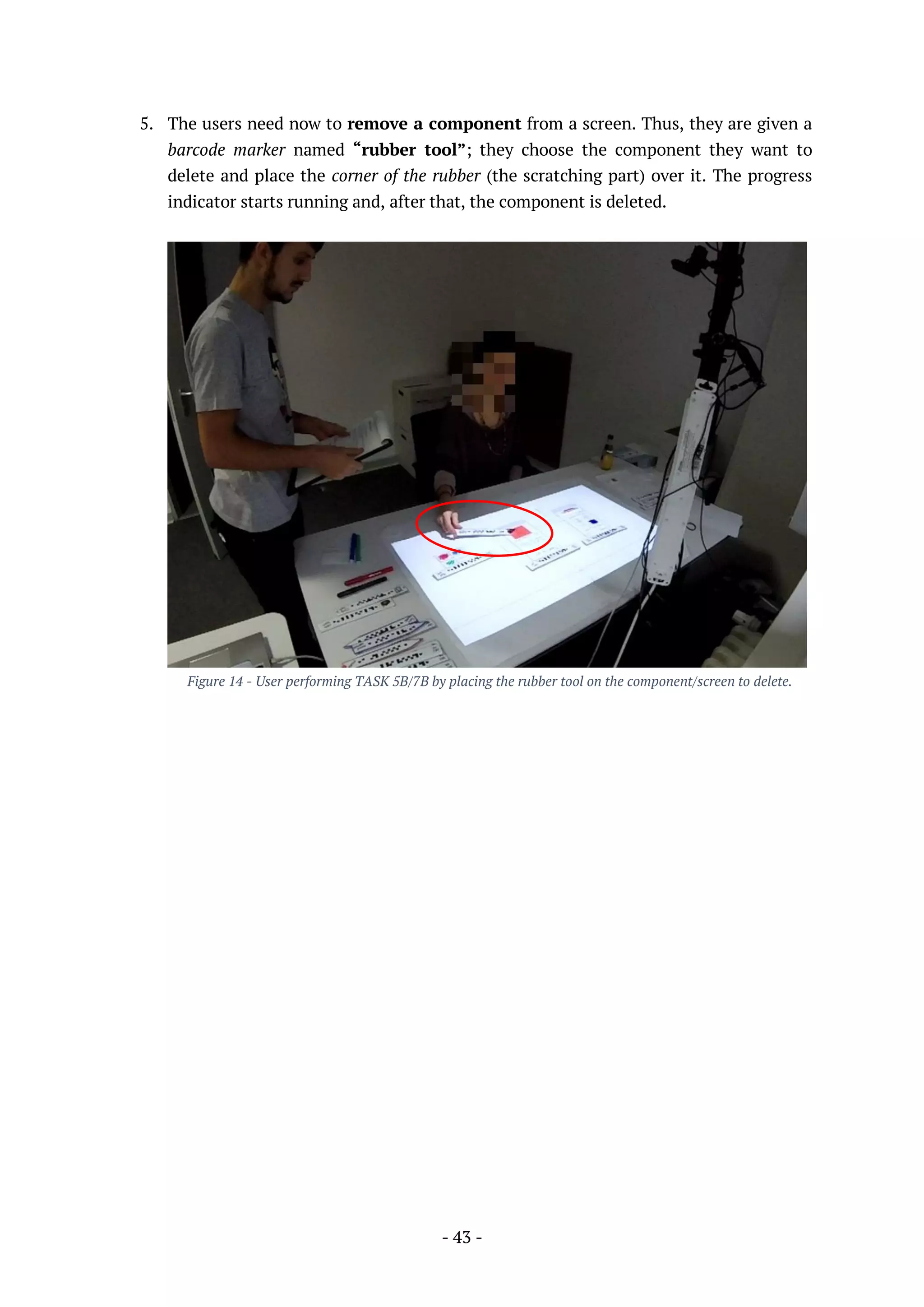- 43 -
5. The users need now to remove a component from a screen. Thus, they are given a
barcode marker named “rubber tool”; they choose the component they want to
delete and place the corner of the rubber (the scratching part) over it. The progress
indicator starts running and, after that, the component is deleted.
Figure 14 - User performing TASK 5B/7B by placing the rubber tool on the component/screen to delete.
 