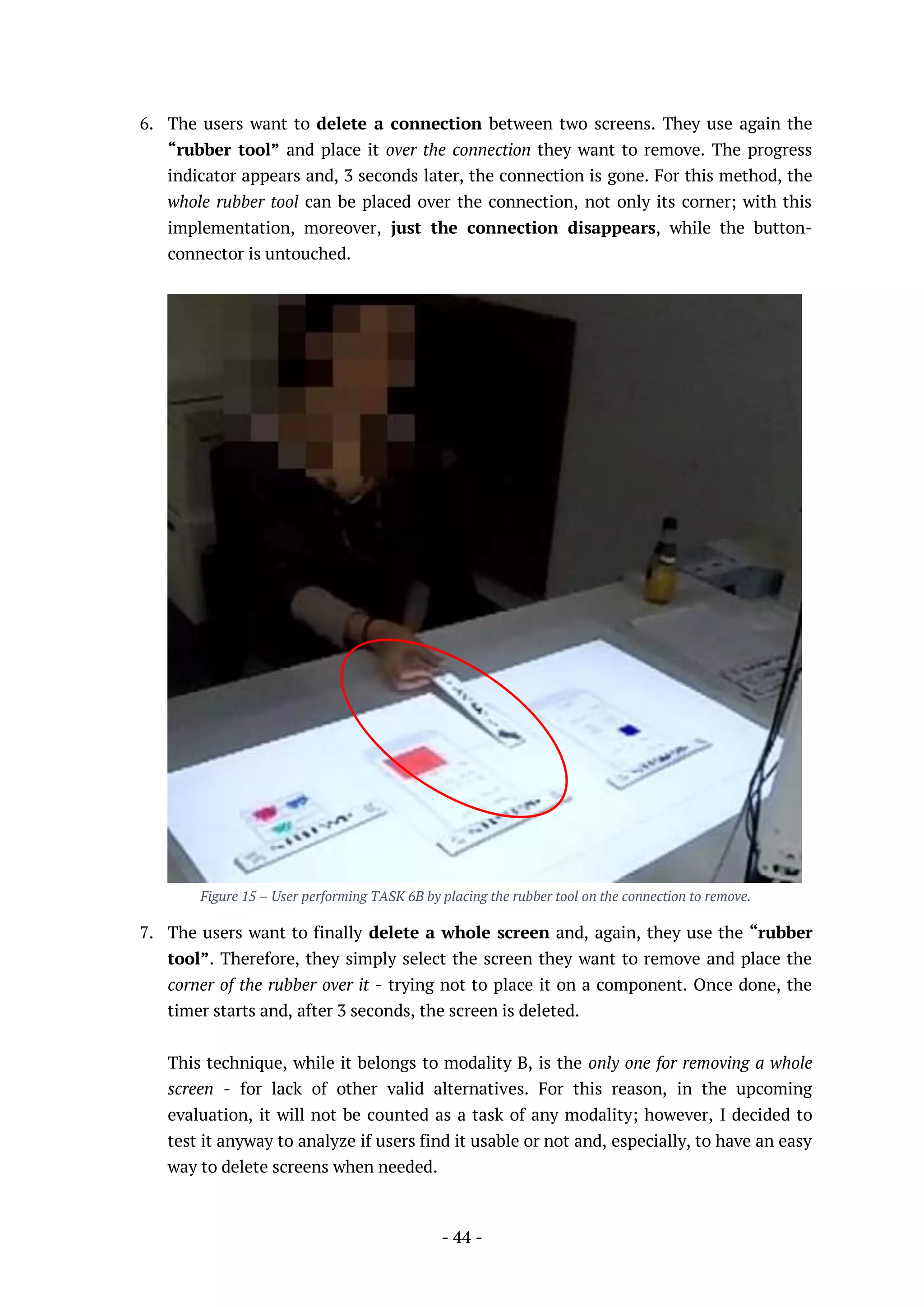 - 44 -
6. The users want to delete a connection between two screens. They use again the
“rubber tool” and place it over the connection they want to remove. The progress
indicator appears and, 3 seconds later, the connection is gone. For this method, the
whole rubber tool can be placed over the connection, not only its corner; with this
implementation, moreover, just the connection disappears, while the button-
connector is untouched.
Figure 15 – User performing TASK 6B by placing the rubber tool on the connection to remove.
7. The users want to finally delete a whole screen and, again, they use the “rubber
tool”. Therefore, they simply select the screen they want to remove and place the
corner of the rubber over it - trying not to place it on a component. Once done, the
timer starts and, after 3 seconds, the screen is deleted.
This technique, while it belongs to modality B, is the only one for removing a whole
screen - for lack of other valid alternatives. For this reason, in the upcoming
evaluation, it will not be counted as a task of any modality; however, I decided to
test it anyway to analyze if users find it usable or not and, especially, to have an easy
way to delete screens when needed.
 