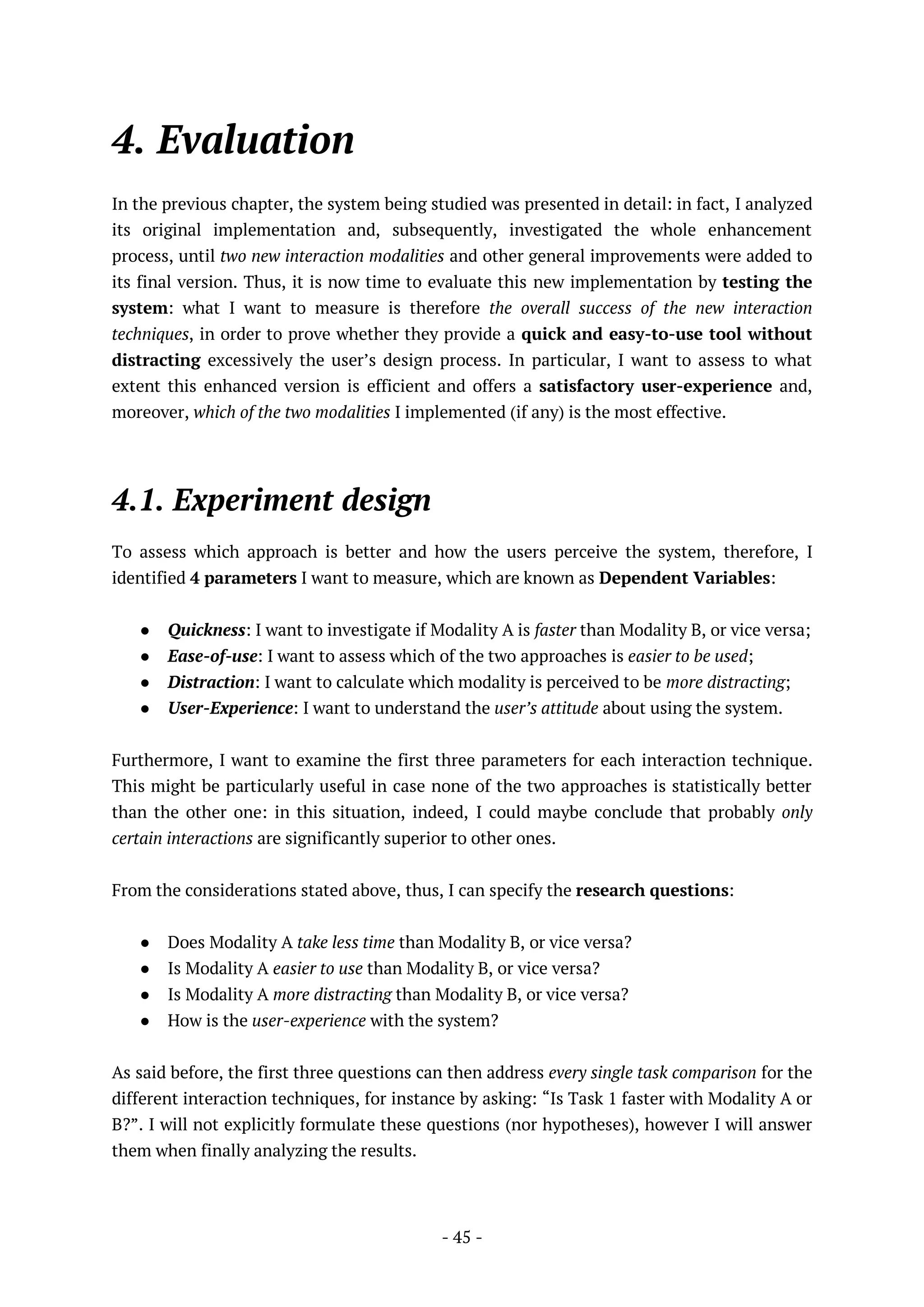 - 45 -
4. Evaluation
In the previous chapter, the system being studied was presented in detail: in fact, I analyzed
its original implementation and, subsequently, investigated the whole enhancement
process, until two new interaction modalities and other general improvements were added to
its final version. Thus, it is now time to evaluate this new implementation by testing the
system: what I want to measure is therefore the overall success of the new interaction
techniques, in order to prove whether they provide a quick and easy-to-use tool without
distracting excessively the user’s design process. In particular, I want to assess to what
extent this enhanced version is efficient and offers a satisfactory user-experience and,
moreover, which of the two modalities I implemented (if any) is the most effective.
4.1. Experiment design
To assess which approach is better and how the users perceive the system, therefore, I
identified 4 parameters I want to measure, which are known as Dependent Variables:
● Quickness: I want to investigate if Modality A is faster than Modality B, or vice versa;
● Ease-of-use: I want to assess which of the two approaches is easier to be used;
● Distraction: I want to calculate which modality is perceived to be more distracting;
● User-Experience: I want to understand the user’s attitude about using the system.
Furthermore, I want to examine the first three parameters for each interaction technique.
This might be particularly useful in case none of the two approaches is statistically better
than the other one: in this situation, indeed, I could maybe conclude that probably only
certain interactions are significantly superior to other ones.
From the considerations stated above, thus, I can specify the research questions:
● Does Modality A take less time than Modality B, or vice versa?
● Is Modality A easier to use than Modality B, or vice versa?
● Is Modality A more distracting than Modality B, or vice versa?
● How is the user-experience with the system?
As said before, the first three questions can then address every single task comparison for the
different interaction techniques, for instance by asking: “Is Task 1 faster with Modality A or
B?”. I will not explicitly formulate these questions (nor hypotheses), however I will answer
them when finally analyzing the results.
 