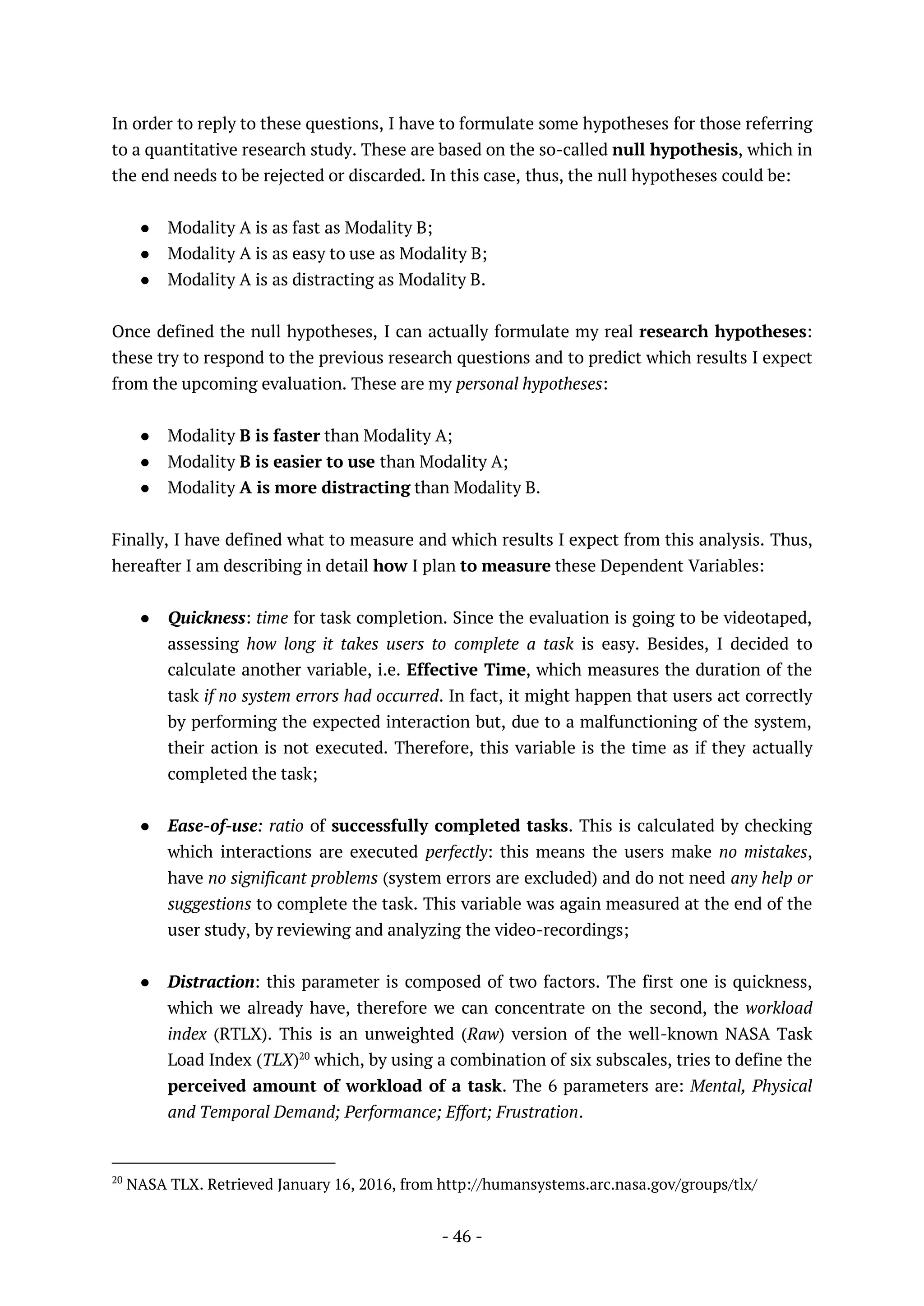 - 46 -
In order to reply to these questions, I have to formulate some hypotheses for those referring
to a quantitative research study. These are based on the so-called null hypothesis, which in
the end needs to be rejected or discarded. In this case, thus, the null hypotheses could be:
● Modality A is as fast as Modality B;
● Modality A is as easy to use as Modality B;
● Modality A is as distracting as Modality B.
Once defined the null hypotheses, I can actually formulate my real research hypotheses:
these try to respond to the previous research questions and to predict which results I expect
from the upcoming evaluation. These are my personal hypotheses:
● Modality B is faster than Modality A;
● Modality B is easier to use than Modality A;
● Modality A is more distracting than Modality B.
Finally, I have defined what to measure and which results I expect from this analysis. Thus,
hereafter I am describing in detail how I plan to measure these Dependent Variables:
● Quickness: time for task completion. Since the evaluation is going to be videotaped,
assessing how long it takes users to complete a task is easy. Besides, I decided to
calculate another variable, i.e. Effective Time, which measures the duration of the
task if no system errors had occurred. In fact, it might happen that users act correctly
by performing the expected interaction but, due to a malfunctioning of the system,
their action is not executed. Therefore, this variable is the time as if they actually
completed the task;
● Ease-of-use: ratio of successfully completed tasks. This is calculated by checking
which interactions are executed perfectly: this means the users make no mistakes,
have no significant problems (system errors are excluded) and do not need any help or
suggestions to complete the task. This variable was again measured at the end of the
user study, by reviewing and analyzing the video-recordings;
● Distraction: this parameter is composed of two factors. The first one is quickness,
which we already have, therefore we can concentrate on the second, the workload
index (RTLX). This is an unweighted (Raw) version of the well-known NASA Task
Load Index (TLX)20
which, by using a combination of six subscales, tries to define the
perceived amount of workload of a task. The 6 parameters are: Mental, Physical
and Temporal Demand; Performance; Effort; Frustration.
20
NASA TLX. Retrieved January 16, 2016, from http://humansystems.arc.nasa.gov/groups/tlx/
 