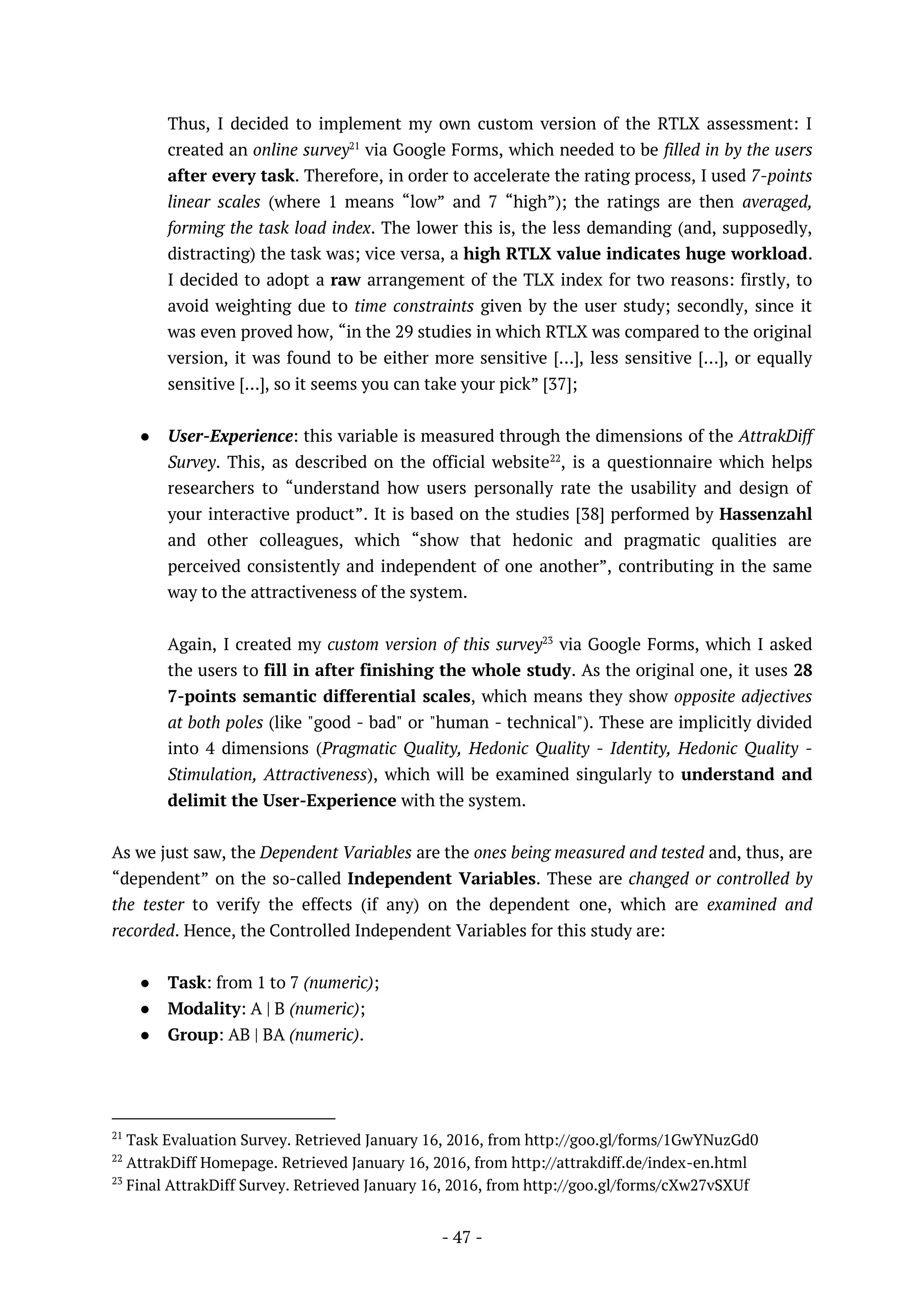- 47 -
Thus, I decided to implement my own custom version of the RTLX assessment: I
created an online survey21
via Google Forms, which needed to be filled in by the users
after every task. Therefore, in order to accelerate the rating process, I used 7-points
linear scales (where 1 means “low” and 7 “high”); the ratings are then averaged,
forming the task load index. The lower this is, the less demanding (and, supposedly,
distracting) the task was; vice versa, a high RTLX value indicates huge workload.
I decided to adopt a raw arrangement of the TLX index for two reasons: firstly, to
avoid weighting due to time constraints given by the user study; secondly, since it
was even proved how, “in the 29 studies in which RTLX was compared to the original
version, it was found to be either more sensitive […], less sensitive […], or equally
sensitive […], so it seems you can take your pick” [37];
● User-Experience: this variable is measured through the dimensions of the AttrakDiff
Survey. This, as described on the official website22
, is a questionnaire which helps
researchers to “understand how users personally rate the usability and design of
your interactive product”. It is based on the studies [38] performed by Hassenzahl
and other colleagues, which “show that hedonic and pragmatic qualities are
perceived consistently and independent of one another”, contributing in the same
way to the attractiveness of the system.
Again, I created my custom version of this survey23
via Google Forms, which I asked
the users to fill in after finishing the whole study. As the original one, it uses 28
7-points semantic differential scales, which means they show opposite adjectives
at both poles (like "good - bad" or "human - technical"). These are implicitly divided
into 4 dimensions (Pragmatic Quality, Hedonic Quality - Identity, Hedonic Quality -
Stimulation, Attractiveness), which will be examined singularly to understand and
delimit the User-Experience with the system.
As we just saw, the Dependent Variables are the ones being measured and tested and, thus, are
“dependent” on the so-called Independent Variables. These are changed or controlled by
the tester to verify the effects (if any) on the dependent one, which are examined and
recorded. Hence, the Controlled Independent Variables for this study are:
● Task: from 1 to 7 (numeric);
● Modality: A | B (numeric);
● Group: AB | BA (numeric).
21
Task Evaluation Survey. Retrieved January 16, 2016, from http://goo.gl/forms/1GwYNuzGd0
22
AttrakDiff Homepage. Retrieved January 16, 2016, from http://attrakdiff.de/index-en.html
23
Final AttrakDiff Survey. Retrieved January 16, 2016, from http://goo.gl/forms/cXw27vSXUf
 