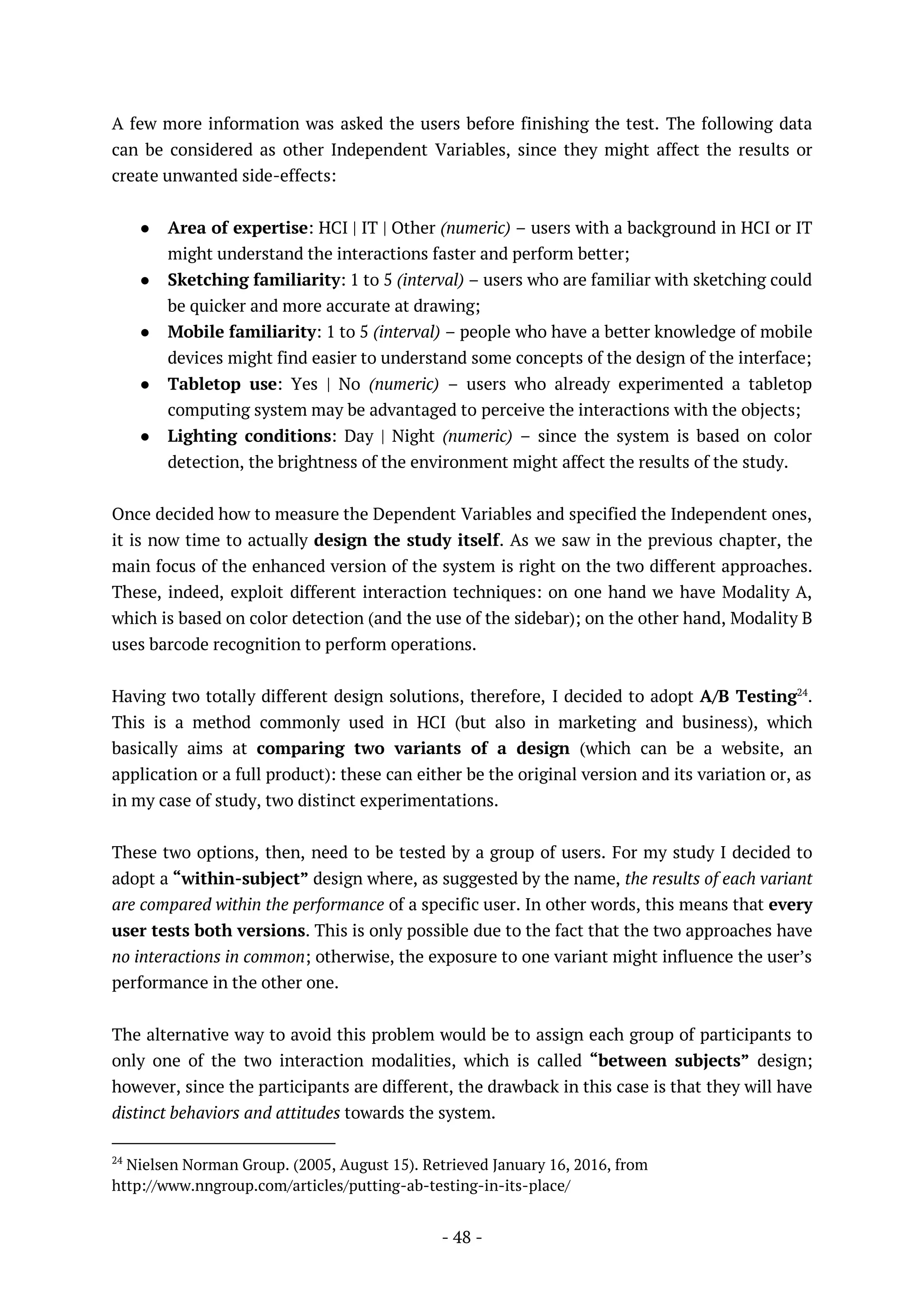 - 48 -
A few more information was asked the users before finishing the test. The following data
can be considered as other Independent Variables, since they might affect the results or
create unwanted side-effects:
● Area of expertise: HCI | IT | Other (numeric) – users with a background in HCI or IT
might understand the interactions faster and perform better;
● Sketching familiarity: 1 to 5 (interval) – users who are familiar with sketching could
be quicker and more accurate at drawing;
● Mobile familiarity: 1 to 5 (interval) – people who have a better knowledge of mobile
devices might find easier to understand some concepts of the design of the interface;
● Tabletop use: Yes | No (numeric) – users who already experimented a tabletop
computing system may be advantaged to perceive the interactions with the objects;
● Lighting conditions: Day | Night (numeric) – since the system is based on color
detection, the brightness of the environment might affect the results of the study.
Once decided how to measure the Dependent Variables and specified the Independent ones,
it is now time to actually design the study itself. As we saw in the previous chapter, the
main focus of the enhanced version of the system is right on the two different approaches.
These, indeed, exploit different interaction techniques: on one hand we have Modality A,
which is based on color detection (and the use of the sidebar); on the other hand, Modality B
uses barcode recognition to perform operations.
Having two totally different design solutions, therefore, I decided to adopt A/B Testing24
.
This is a method commonly used in HCI (but also in marketing and business), which
basically aims at comparing two variants of a design (which can be a website, an
application or a full product): these can either be the original version and its variation or, as
in my case of study, two distinct experimentations.
These two options, then, need to be tested by a group of users. For my study I decided to
adopt a “within-subject” design where, as suggested by the name, the results of each variant
are compared within the performance of a specific user. In other words, this means that every
user tests both versions. This is only possible due to the fact that the two approaches have
no interactions in common; otherwise, the exposure to one variant might influence the user’s
performance in the other one.
The alternative way to avoid this problem would be to assign each group of participants to
only one of the two interaction modalities, which is called “between subjects” design;
however, since the participants are different, the drawback in this case is that they will have
distinct behaviors and attitudes towards the system.
24
Nielsen Norman Group. (2005, August 15). Retrieved January 16, 2016, from
http://www.nngroup.com/articles/putting-ab-testing-in-its-place/
 