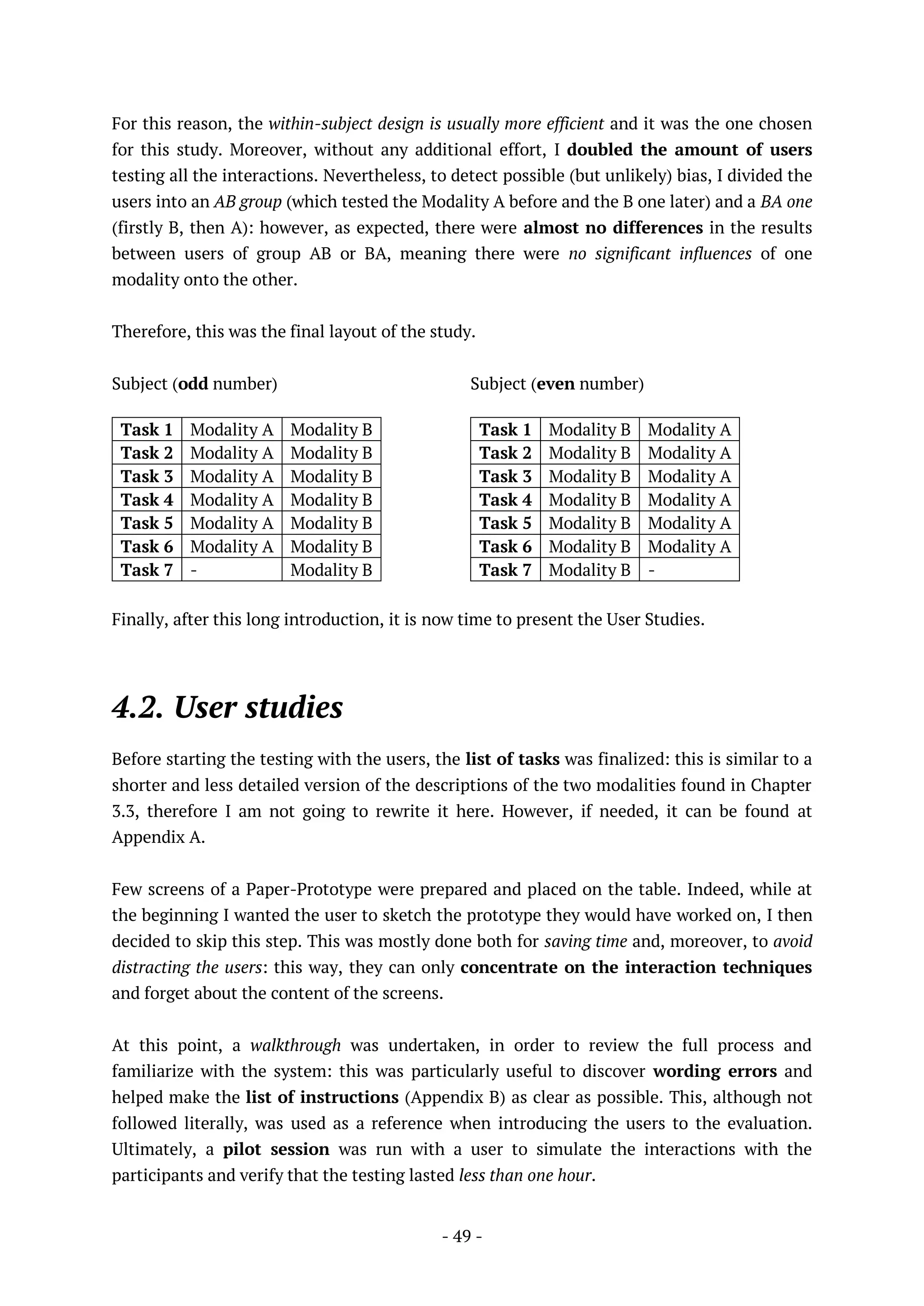 - 49 -
For this reason, the within-subject design is usually more efficient and it was the one chosen
for this study. Moreover, without any additional effort, I doubled the amount of users
testing all the interactions. Nevertheless, to detect possible (but unlikely) bias, I divided the
users into an AB group (which tested the Modality A before and the B one later) and a BA one
(firstly B, then A): however, as expected, there were almost no differences in the results
between users of group AB or BA, meaning there were no significant influences of one
modality onto the other.
Therefore, this was the final layout of the study.
Subject (odd number)
Task 1 Modality A Modality B
Task 2 Modality A Modality B
Task 3 Modality A Modality B
Task 4 Modality A Modality B
Task 5 Modality A Modality B
Task 6 Modality A Modality B
Task 7 - Modality B
Subject (even number)
Task 1 Modality B Modality A
Task 2 Modality B Modality A
Task 3 Modality B Modality A
Task 4 Modality B Modality A
Task 5 Modality B Modality A
Task 6 Modality B Modality A
Task 7 Modality B -
Finally, after this long introduction, it is now time to present the User Studies.
4.2. User studies
Before starting the testing with the users, the list of tasks was finalized: this is similar to a
shorter and less detailed version of the descriptions of the two modalities found in Chapter
3.3, therefore I am not going to rewrite it here. However, if needed, it can be found at
Appendix A.
Few screens of a Paper-Prototype were prepared and placed on the table. Indeed, while at
the beginning I wanted the user to sketch the prototype they would have worked on, I then
decided to skip this step. This was mostly done both for saving time and, moreover, to avoid
distracting the users: this way, they can only concentrate on the interaction techniques
and forget about the content of the screens.
At this point, a walkthrough was undertaken, in order to review the full process and
familiarize with the system: this was particularly useful to discover wording errors and
helped make the list of instructions (Appendix B) as clear as possible. This, although not
followed literally, was used as a reference when introducing the users to the evaluation.
Ultimately, a pilot session was run with a user to simulate the interactions with the
participants and verify that the testing lasted less than one hour.
 
