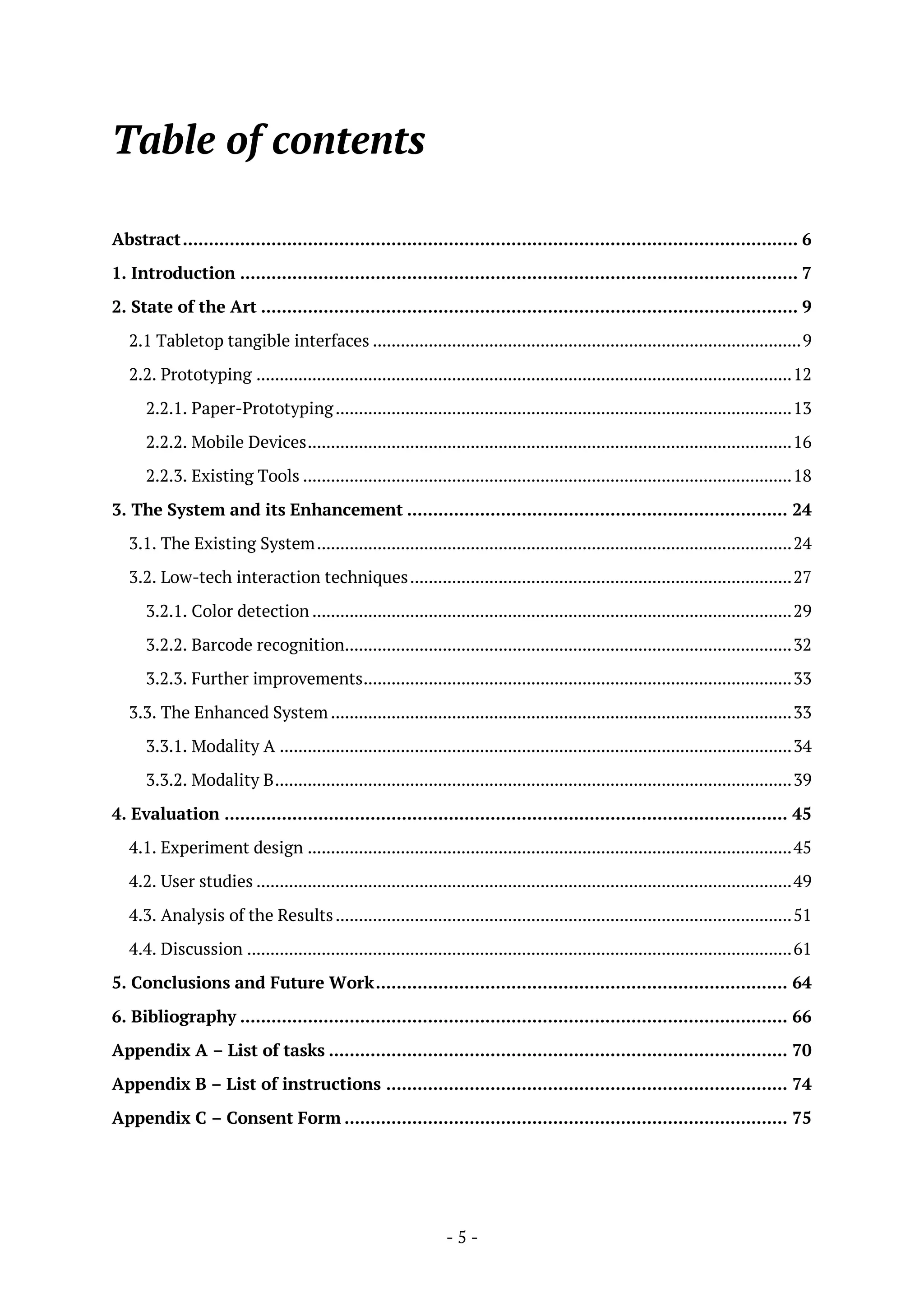 - 5 -
Table of contents
Abstract...................................................................................................................... 6
1. Introduction ........................................................................................................... 7
2. State of the Art ....................................................................................................... 9
2.1 Tabletop tangible interfaces ............................................................................................9
2.2. Prototyping ...................................................................................................................12
2.2.1. Paper-Prototyping..................................................................................................13
2.2.2. Mobile Devices........................................................................................................16
2.2.3. Existing Tools .........................................................................................................18
3. The System and its Enhancement ......................................................................... 24
3.1. The Existing System......................................................................................................24
3.2. Low-tech interaction techniques..................................................................................27
3.2.1. Color detection .......................................................................................................29
3.2.2. Barcode recognition................................................................................................32
3.2.3. Further improvements............................................................................................33
3.3. The Enhanced System ...................................................................................................33
3.3.1. Modality A ..............................................................................................................34
3.3.2. Modality B...............................................................................................................39
4. Evaluation ............................................................................................................ 45
4.1. Experiment design ........................................................................................................45
4.2. User studies ...................................................................................................................49
4.3. Analysis of the Results..................................................................................................51
4.4. Discussion .....................................................................................................................61
5. Conclusions and Future Work............................................................................... 64
6. Bibliography ......................................................................................................... 66
Appendix A – List of tasks ........................................................................................ 70
Appendix B – List of instructions ............................................................................. 74
Appendix C – Consent Form ..................................................................................... 75
 