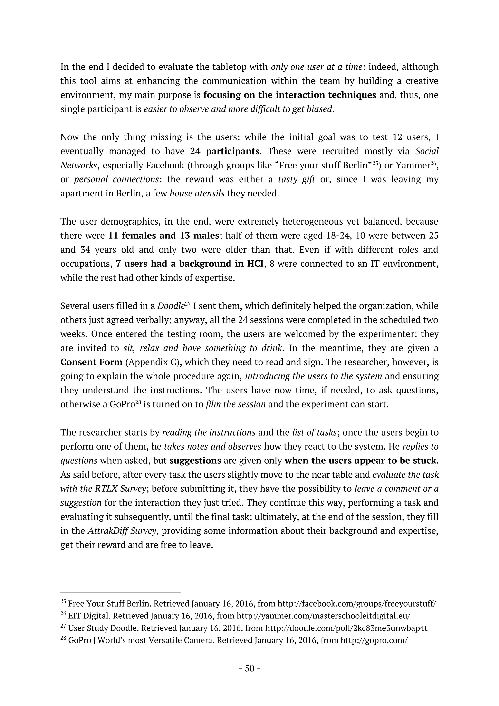 - 50 -
In the end I decided to evaluate the tabletop with only one user at a time: indeed, although
this tool aims at enhancing the communication within the team by building a creative
environment, my main purpose is focusing on the interaction techniques and, thus, one
single participant is easier to observe and more difficult to get biased.
Now the only thing missing is the users: while the initial goal was to test 12 users, I
eventually managed to have 24 participants. These were recruited mostly via Social
Networks, especially Facebook (through groups like “Free your stuff Berlin”25
) or Yammer26
,
or personal connections: the reward was either a tasty gift or, since I was leaving my
apartment in Berlin, a few house utensils they needed.
The user demographics, in the end, were extremely heterogeneous yet balanced, because
there were 11 females and 13 males; half of them were aged 18-24, 10 were between 25
and 34 years old and only two were older than that. Even if with different roles and
occupations, 7 users had a background in HCI, 8 were connected to an IT environment,
while the rest had other kinds of expertise.
Several users filled in a Doodle27
I sent them, which definitely helped the organization, while
others just agreed verbally; anyway, all the 24 sessions were completed in the scheduled two
weeks. Once entered the testing room, the users are welcomed by the experimenter: they
are invited to sit, relax and have something to drink. In the meantime, they are given a
Consent Form (Appendix C), which they need to read and sign. The researcher, however, is
going to explain the whole procedure again, introducing the users to the system and ensuring
they understand the instructions. The users have now time, if needed, to ask questions,
otherwise a GoPro28
is turned on to film the session and the experiment can start.
The researcher starts by reading the instructions and the list of tasks; once the users begin to
perform one of them, he takes notes and observes how they react to the system. He replies to
questions when asked, but suggestions are given only when the users appear to be stuck.
As said before, after every task the users slightly move to the near table and evaluate the task
with the RTLX Survey; before submitting it, they have the possibility to leave a comment or a
suggestion for the interaction they just tried. They continue this way, performing a task and
evaluating it subsequently, until the final task; ultimately, at the end of the session, they fill
in the AttrakDiff Survey, providing some information about their background and expertise,
get their reward and are free to leave.
25
Free Your Stuff Berlin. Retrieved January 16, 2016, from http://facebook.com/groups/freeyourstuff/
26
EIT Digital. Retrieved January 16, 2016, from http://yammer.com/masterschooleitdigital.eu/
27
User Study Doodle. Retrieved January 16, 2016, from http://doodle.com/poll/2kc83me3unwbap4t
28
GoPro | World's most Versatile Camera. Retrieved January 16, 2016, from http://gopro.com/
 