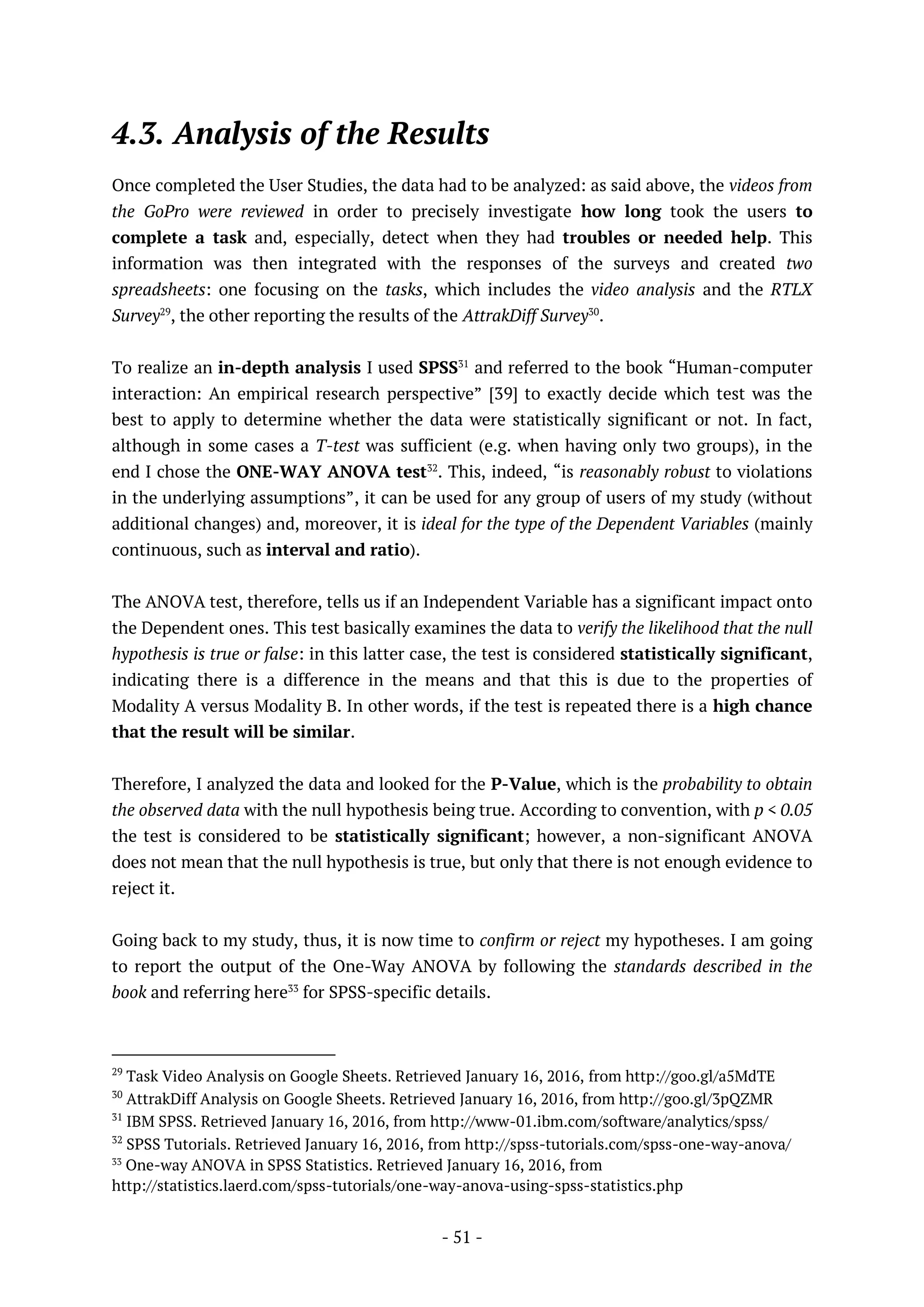 - 51 -
4.3. Analysis of the Results
Once completed the User Studies, the data had to be analyzed: as said above, the videos from
the GoPro were reviewed in order to precisely investigate how long took the users to
complete a task and, especially, detect when they had troubles or needed help. This
information was then integrated with the responses of the surveys and created two
spreadsheets: one focusing on the tasks, which includes the video analysis and the RTLX
Survey29
, the other reporting the results of the AttrakDiff Survey30
.
To realize an in-depth analysis I used SPSS31
and referred to the book “Human-computer
interaction: An empirical research perspective” [39] to exactly decide which test was the
best to apply to determine whether the data were statistically significant or not. In fact,
although in some cases a T-test was sufficient (e.g. when having only two groups), in the
end I chose the ONE-WAY ANOVA test32
. This, indeed, “is reasonably robust to violations
in the underlying assumptions”, it can be used for any group of users of my study (without
additional changes) and, moreover, it is ideal for the type of the Dependent Variables (mainly
continuous, such as interval and ratio).
The ANOVA test, therefore, tells us if an Independent Variable has a significant impact onto
the Dependent ones. This test basically examines the data to verify the likelihood that the null
hypothesis is true or false: in this latter case, the test is considered statistically significant,
indicating there is a difference in the means and that this is due to the properties of
Modality A versus Modality B. In other words, if the test is repeated there is a high chance
that the result will be similar.
Therefore, I analyzed the data and looked for the P-Value, which is the probability to obtain
the observed data with the null hypothesis being true. According to convention, with p < 0.05
the test is considered to be statistically significant; however, a non-significant ANOVA
does not mean that the null hypothesis is true, but only that there is not enough evidence to
reject it.
Going back to my study, thus, it is now time to confirm or reject my hypotheses. I am going
to report the output of the One-Way ANOVA by following the standards described in the
book and referring here33
for SPSS-specific details.
29
Task Video Analysis on Google Sheets. Retrieved January 16, 2016, from http://goo.gl/a5MdTE
30
AttrakDiff Analysis on Google Sheets. Retrieved January 16, 2016, from http://goo.gl/3pQZMR
31
IBM SPSS. Retrieved January 16, 2016, from http://www-01.ibm.com/software/analytics/spss/
32
SPSS Tutorials. Retrieved January 16, 2016, from http://spss-tutorials.com/spss-one-way-anova/
33
One-way ANOVA in SPSS Statistics. Retrieved January 16, 2016, from
http://statistics.laerd.com/spss-tutorials/one-way-anova-using-spss-statistics.php
 