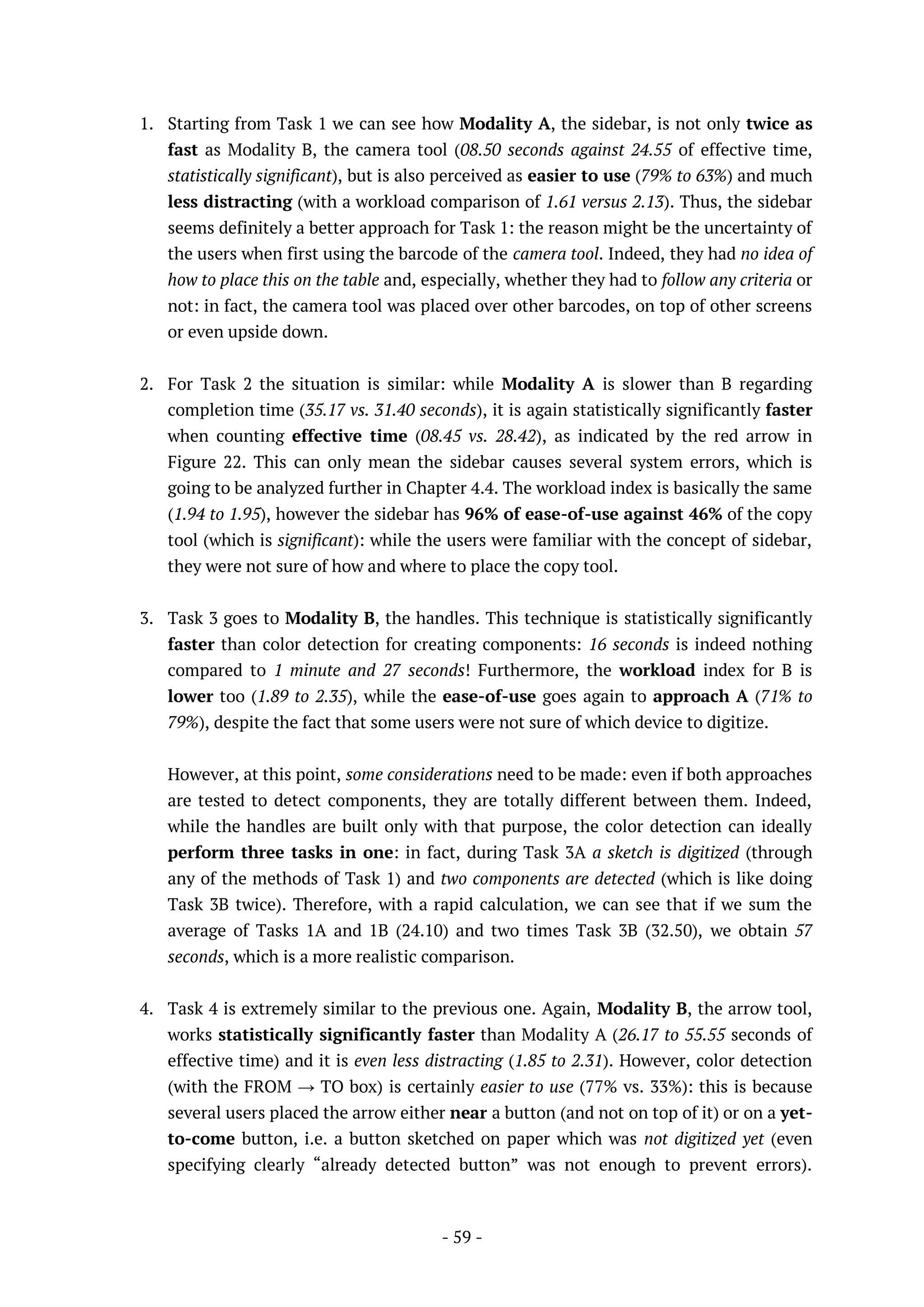 - 59 -
1. Starting from Task 1 we can see how Modality A, the sidebar, is not only twice as
fast as Modality B, the camera tool (08.50 seconds against 24.55 of effective time,
statistically significant), but is also perceived as easier to use (79% to 63%) and much
less distracting (with a workload comparison of 1.61 versus 2.13). Thus, the sidebar
seems definitely a better approach for Task 1: the reason might be the uncertainty of
the users when first using the barcode of the camera tool. Indeed, they had no idea of
how to place this on the table and, especially, whether they had to follow any criteria or
not: in fact, the camera tool was placed over other barcodes, on top of other screens
or even upside down.
2. For Task 2 the situation is similar: while Modality A is slower than B regarding
completion time (35.17 vs. 31.40 seconds), it is again statistically significantly faster
when counting effective time (08.45 vs. 28.42), as indicated by the red arrow in
Figure 22. This can only mean the sidebar causes several system errors, which is
going to be analyzed further in Chapter 4.4. The workload index is basically the same
(1.94 to 1.95), however the sidebar has 96% of ease-of-use against 46% of the copy
tool (which is significant): while the users were familiar with the concept of sidebar,
they were not sure of how and where to place the copy tool.
3. Task 3 goes to Modality B, the handles. This technique is statistically significantly
faster than color detection for creating components: 16 seconds is indeed nothing
compared to 1 minute and 27 seconds! Furthermore, the workload index for B is
lower too (1.89 to 2.35), while the ease-of-use goes again to approach A (71% to
79%), despite the fact that some users were not sure of which device to digitize.
However, at this point, some considerations need to be made: even if both approaches
are tested to detect components, they are totally different between them. Indeed,
while the handles are built only with that purpose, the color detection can ideally
perform three tasks in one: in fact, during Task 3A a sketch is digitized (through
any of the methods of Task 1) and two components are detected (which is like doing
Task 3B twice). Therefore, with a rapid calculation, we can see that if we sum the
average of Tasks 1A and 1B (24.10) and two times Task 3B (32.50), we obtain 57
seconds, which is a more realistic comparison.
4. Task 4 is extremely similar to the previous one. Again, Modality B, the arrow tool,
works statistically significantly faster than Modality A (26.17 to 55.55 seconds of
effective time) and it is even less distracting (1.85 to 2.31). However, color detection
(with the FROM → TO box) is certainly easier to use (77% vs. 33%): this is because
several users placed the arrow either near a button (and not on top of it) or on a yet-
to-come button, i.e. a button sketched on paper which was not digitized yet (even
specifying clearly “already detected button” was not enough to prevent errors).
 
