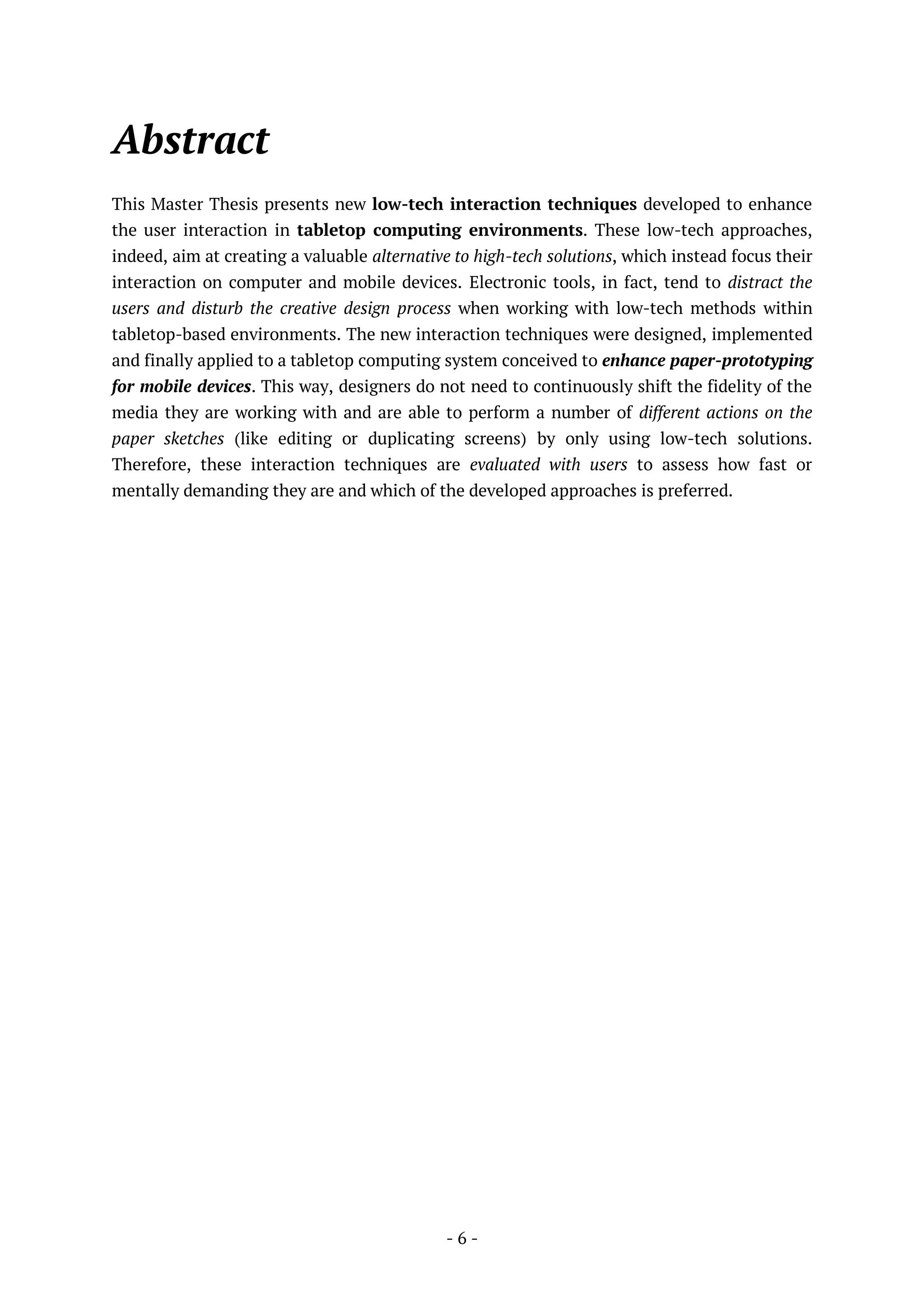 - 6 -
Abstract
This Master Thesis presents new low-tech interaction techniques developed to enhance
the user interaction in tabletop computing environments. These low-tech approaches,
indeed, aim at creating a valuable alternative to high-tech solutions, which instead focus their
interaction on computer and mobile devices. Electronic tools, in fact, tend to distract the
users and disturb the creative design process when working with low-tech methods within
tabletop-based environments. The new interaction techniques were designed, implemented
and finally applied to a tabletop computing system conceived to enhance paper-prototyping
for mobile devices. This way, designers do not need to continuously shift the fidelity of the
media they are working with and are able to perform a number of different actions on the
paper sketches (like editing or duplicating screens) by only using low-tech solutions.
Therefore, these interaction techniques are evaluated with users to assess how fast or
mentally demanding they are and which of the developed approaches is preferred.
 
