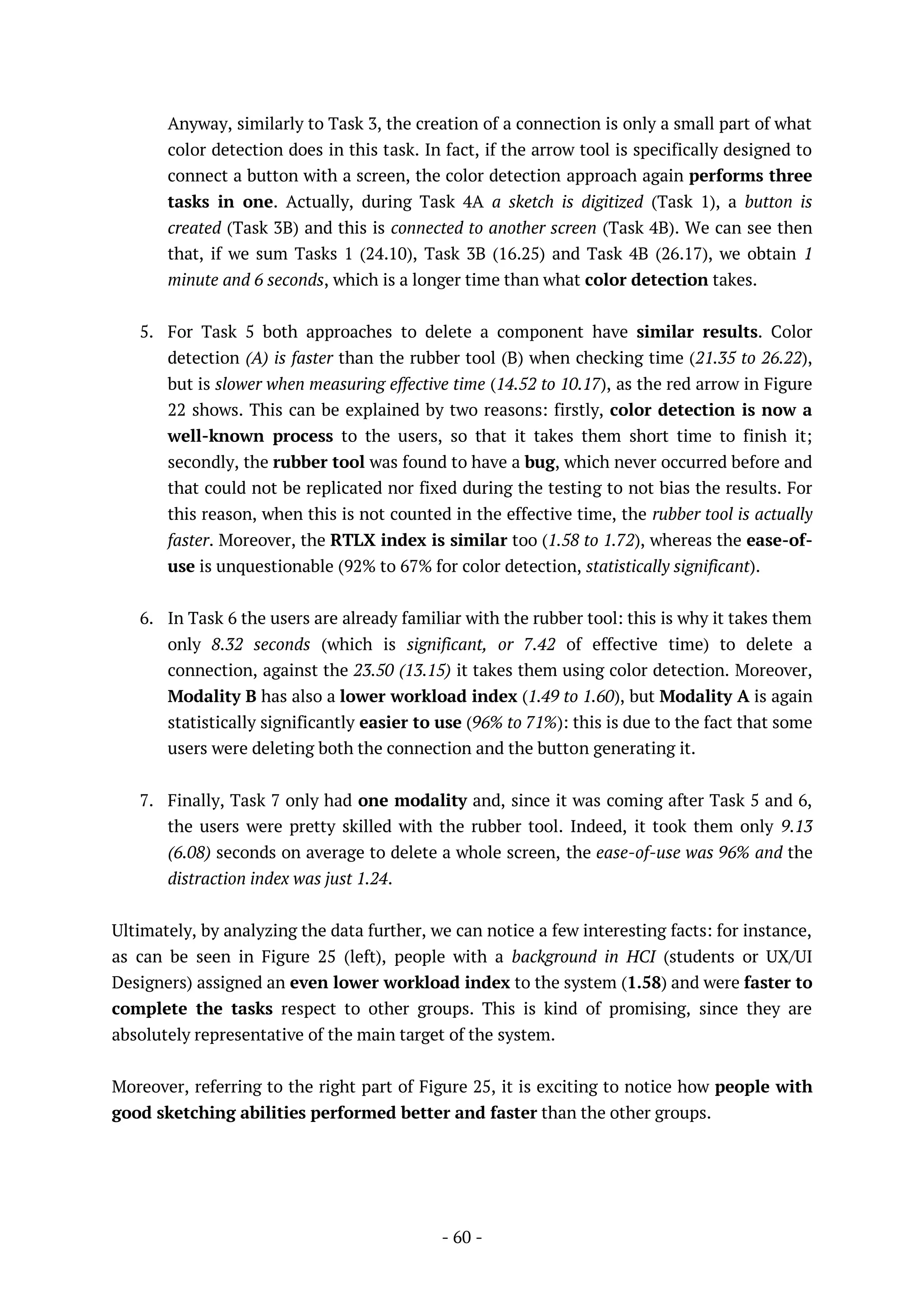 - 60 -
Anyway, similarly to Task 3, the creation of a connection is only a small part of what
color detection does in this task. In fact, if the arrow tool is specifically designed to
connect a button with a screen, the color detection approach again performs three
tasks in one. Actually, during Task 4A a sketch is digitized (Task 1), a button is
created (Task 3B) and this is connected to another screen (Task 4B). We can see then
that, if we sum Tasks 1 (24.10), Task 3B (16.25) and Task 4B (26.17), we obtain 1
minute and 6 seconds, which is a longer time than what color detection takes.
5. For Task 5 both approaches to delete a component have similar results. Color
detection (A) is faster than the rubber tool (B) when checking time (21.35 to 26.22),
but is slower when measuring effective time (14.52 to 10.17), as the red arrow in Figure
22 shows. This can be explained by two reasons: firstly, color detection is now a
well-known process to the users, so that it takes them short time to finish it;
secondly, the rubber tool was found to have a bug, which never occurred before and
that could not be replicated nor fixed during the testing to not bias the results. For
this reason, when this is not counted in the effective time, the rubber tool is actually
faster. Moreover, the RTLX index is similar too (1.58 to 1.72), whereas the ease-of-
use is unquestionable (92% to 67% for color detection, statistically significant).
6. In Task 6 the users are already familiar with the rubber tool: this is why it takes them
only 8.32 seconds (which is significant, or 7.42 of effective time) to delete a
connection, against the 23.50 (13.15) it takes them using color detection. Moreover,
Modality B has also a lower workload index (1.49 to 1.60), but Modality A is again
statistically significantly easier to use (96% to 71%): this is due to the fact that some
users were deleting both the connection and the button generating it.
7. Finally, Task 7 only had one modality and, since it was coming after Task 5 and 6,
the users were pretty skilled with the rubber tool. Indeed, it took them only 9.13
(6.08) seconds on average to delete a whole screen, the ease-of-use was 96% and the
distraction index was just 1.24.
Ultimately, by analyzing the data further, we can notice a few interesting facts: for instance,
as can be seen in Figure 25 (left), people with a background in HCI (students or UX/UI
Designers) assigned an even lower workload index to the system (1.58) and were faster to
complete the tasks respect to other groups. This is kind of promising, since they are
absolutely representative of the main target of the system.
Moreover, referring to the right part of Figure 25, it is exciting to notice how people with
good sketching abilities performed better and faster than the other groups.
 