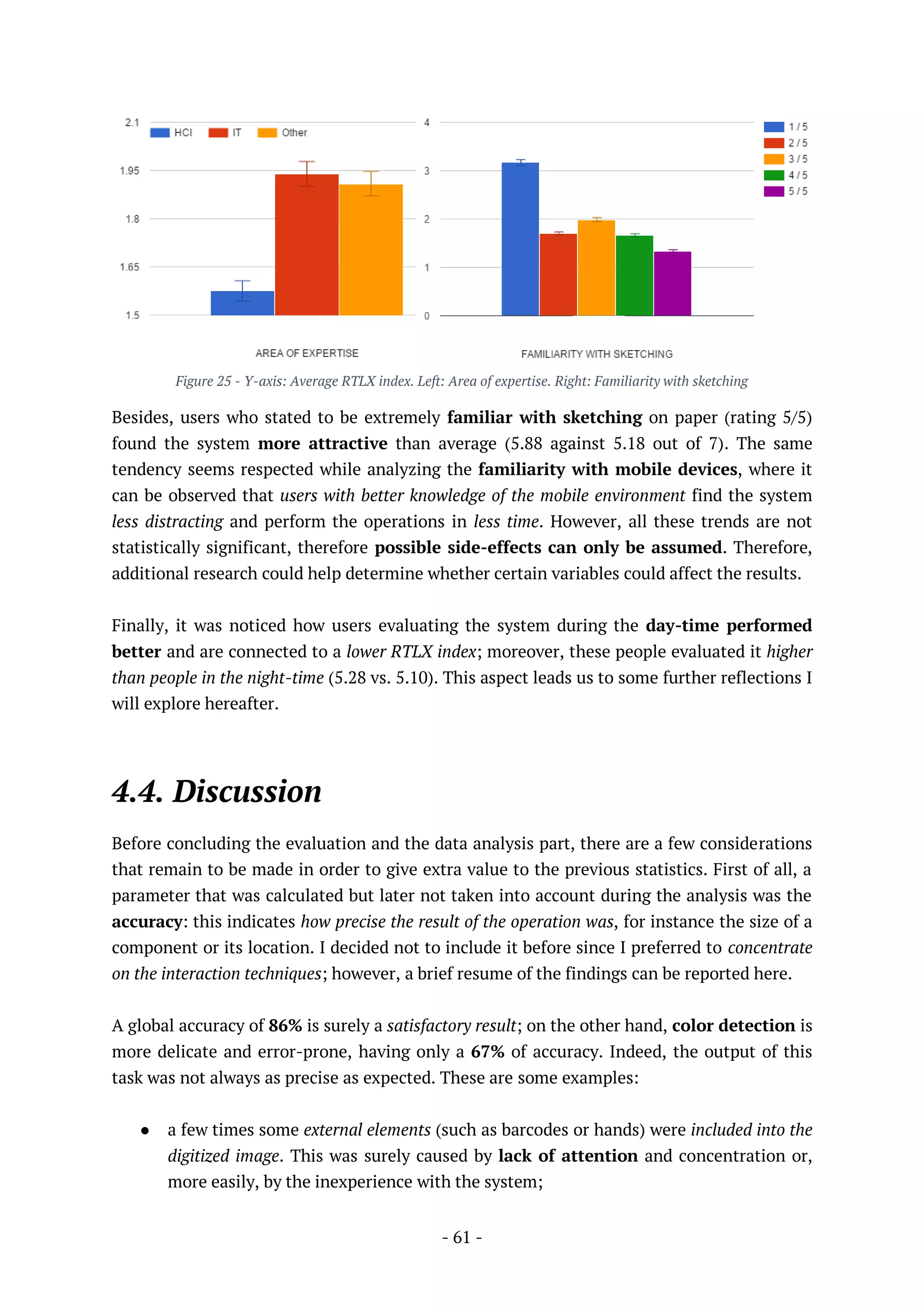 - 61 -
Figure 25 - Y-axis: Average RTLX index. Left: Area of expertise. Right: Familiarity with sketching
Besides, users who stated to be extremely familiar with sketching on paper (rating 5/5)
found the system more attractive than average (5.88 against 5.18 out of 7). The same
tendency seems respected while analyzing the familiarity with mobile devices, where it
can be observed that users with better knowledge of the mobile environment find the system
less distracting and perform the operations in less time. However, all these trends are not
statistically significant, therefore possible side-effects can only be assumed. Therefore,
additional research could help determine whether certain variables could affect the results.
Finally, it was noticed how users evaluating the system during the day-time performed
better and are connected to a lower RTLX index; moreover, these people evaluated it higher
than people in the night-time (5.28 vs. 5.10). This aspect leads us to some further reflections I
will explore hereafter.
4.4. Discussion
Before concluding the evaluation and the data analysis part, there are a few considerations
that remain to be made in order to give extra value to the previous statistics. First of all, a
parameter that was calculated but later not taken into account during the analysis was the
accuracy: this indicates how precise the result of the operation was, for instance the size of a
component or its location. I decided not to include it before since I preferred to concentrate
on the interaction techniques; however, a brief resume of the findings can be reported here.
A global accuracy of 86% is surely a satisfactory result; on the other hand, color detection is
more delicate and error-prone, having only a 67% of accuracy. Indeed, the output of this
task was not always as precise as expected. These are some examples:
● a few times some external elements (such as barcodes or hands) were included into the
digitized image. This was surely caused by lack of attention and concentration or,
more easily, by the inexperience with the system;
 