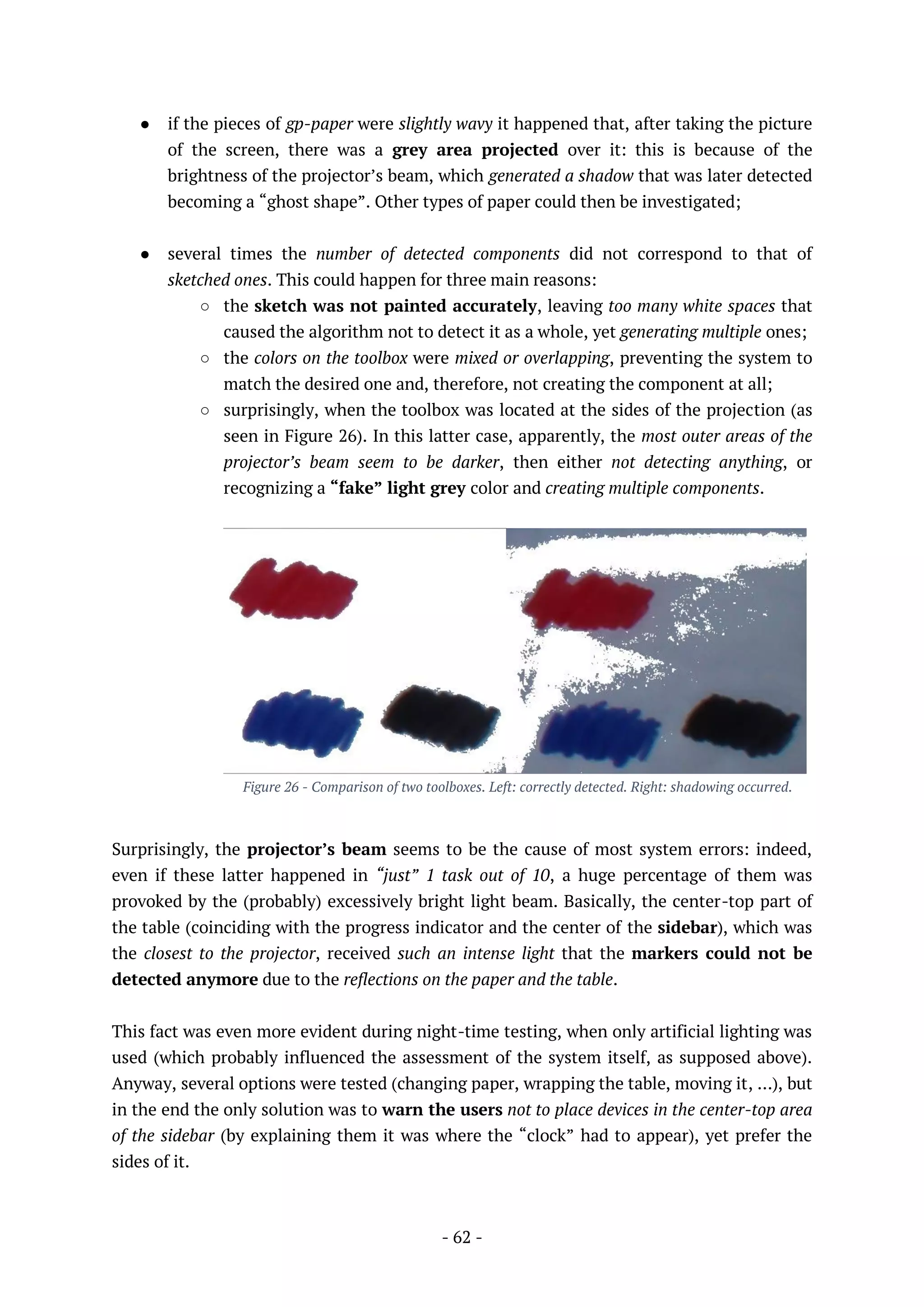 - 62 -
● if the pieces of gp-paper were slightly wavy it happened that, after taking the picture
of the screen, there was a grey area projected over it: this is because of the
brightness of the projector’s beam, which generated a shadow that was later detected
becoming a “ghost shape”. Other types of paper could then be investigated;
● several times the number of detected components did not correspond to that of
sketched ones. This could happen for three main reasons:
○ the sketch was not painted accurately, leaving too many white spaces that
caused the algorithm not to detect it as a whole, yet generating multiple ones;
○ the colors on the toolbox were mixed or overlapping, preventing the system to
match the desired one and, therefore, not creating the component at all;
○ surprisingly, when the toolbox was located at the sides of the projection (as
seen in Figure 26). In this latter case, apparently, the most outer areas of the
projector’s beam seem to be darker, then either not detecting anything, or
recognizing a “fake” light grey color and creating multiple components.
Figure 26 - Comparison of two toolboxes. Left: correctly detected. Right: shadowing occurred.
Surprisingly, the projector’s beam seems to be the cause of most system errors: indeed,
even if these latter happened in “just” 1 task out of 10, a huge percentage of them was
provoked by the (probably) excessively bright light beam. Basically, the center-top part of
the table (coinciding with the progress indicator and the center of the sidebar), which was
the closest to the projector, received such an intense light that the markers could not be
detected anymore due to the reflections on the paper and the table.
This fact was even more evident during night-time testing, when only artificial lighting was
used (which probably influenced the assessment of the system itself, as supposed above).
Anyway, several options were tested (changing paper, wrapping the table, moving it, …), but
in the end the only solution was to warn the users not to place devices in the center-top area
of the sidebar (by explaining them it was where the “clock” had to appear), yet prefer the
sides of it.
 