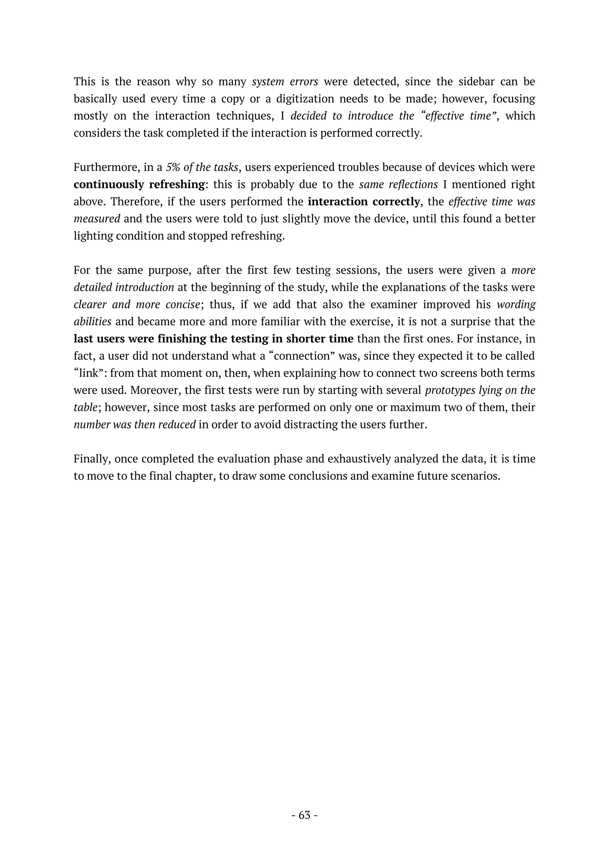 - 63 -
This is the reason why so many system errors were detected, since the sidebar can be
basically used every time a copy or a digitization needs to be made; however, focusing
mostly on the interaction techniques, I decided to introduce the “effective time”, which
considers the task completed if the interaction is performed correctly.
Furthermore, in a 5% of the tasks, users experienced troubles because of devices which were
continuously refreshing: this is probably due to the same reflections I mentioned right
above. Therefore, if the users performed the interaction correctly, the effective time was
measured and the users were told to just slightly move the device, until this found a better
lighting condition and stopped refreshing.
For the same purpose, after the first few testing sessions, the users were given a more
detailed introduction at the beginning of the study, while the explanations of the tasks were
clearer and more concise; thus, if we add that also the examiner improved his wording
abilities and became more and more familiar with the exercise, it is not a surprise that the
last users were finishing the testing in shorter time than the first ones. For instance, in
fact, a user did not understand what a “connection” was, since they expected it to be called
“link”: from that moment on, then, when explaining how to connect two screens both terms
were used. Moreover, the first tests were run by starting with several prototypes lying on the
table; however, since most tasks are performed on only one or maximum two of them, their
number was then reduced in order to avoid distracting the users further.
Finally, once completed the evaluation phase and exhaustively analyzed the data, it is time
to move to the final chapter, to draw some conclusions and examine future scenarios.
 