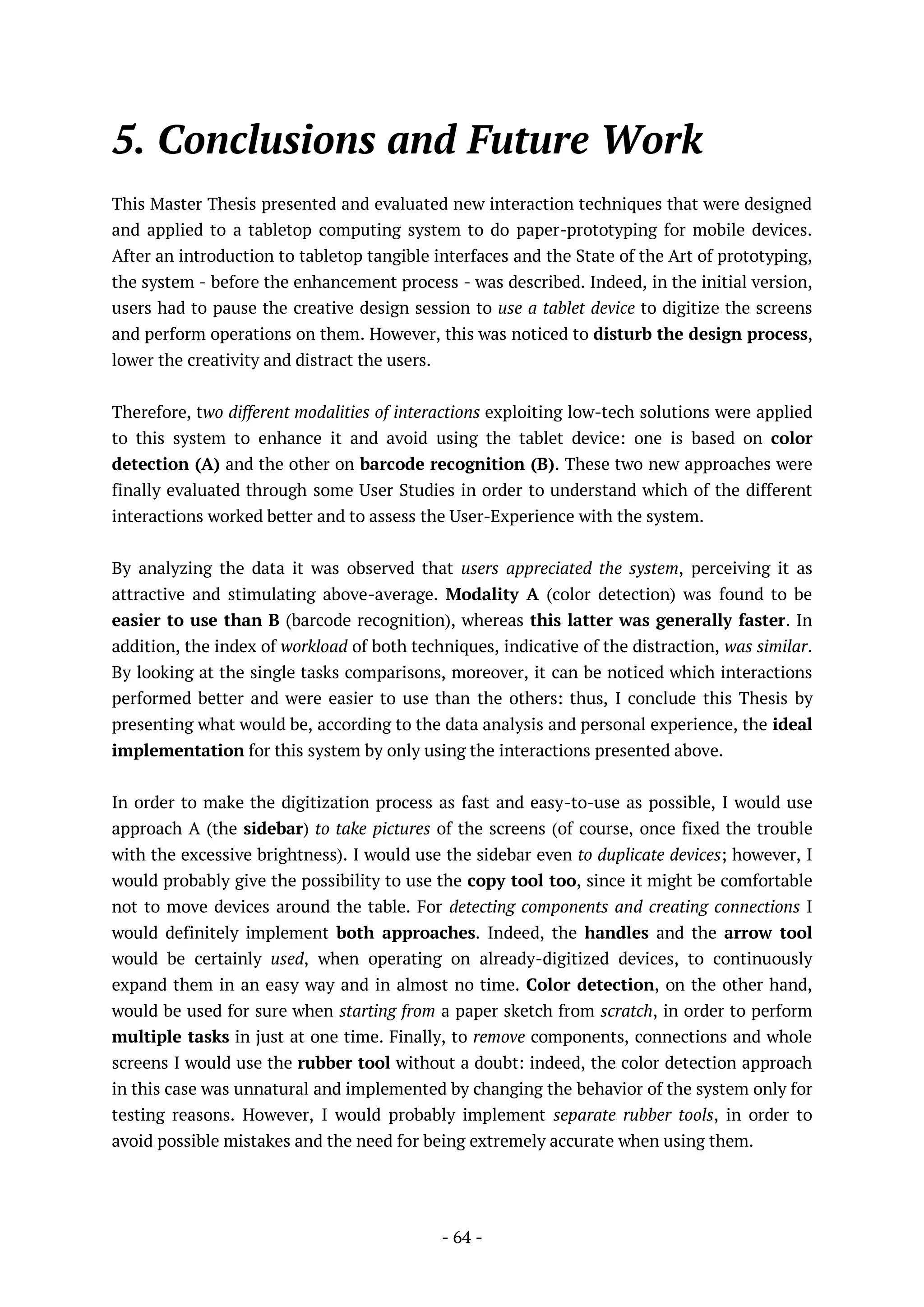 - 64 -
5. Conclusions and Future Work
This Master Thesis presented and evaluated new interaction techniques that were designed
and applied to a tabletop computing system to do paper-prototyping for mobile devices.
After an introduction to tabletop tangible interfaces and the State of the Art of prototyping,
the system - before the enhancement process - was described. Indeed, in the initial version,
users had to pause the creative design session to use a tablet device to digitize the screens
and perform operations on them. However, this was noticed to disturb the design process,
lower the creativity and distract the users.
Therefore, two different modalities of interactions exploiting low-tech solutions were applied
to this system to enhance it and avoid using the tablet device: one is based on color
detection (A) and the other on barcode recognition (B). These two new approaches were
finally evaluated through some User Studies in order to understand which of the different
interactions worked better and to assess the User-Experience with the system.
By analyzing the data it was observed that users appreciated the system, perceiving it as
attractive and stimulating above-average. Modality A (color detection) was found to be
easier to use than B (barcode recognition), whereas this latter was generally faster. In
addition, the index of workload of both techniques, indicative of the distraction, was similar.
By looking at the single tasks comparisons, moreover, it can be noticed which interactions
performed better and were easier to use than the others: thus, I conclude this Thesis by
presenting what would be, according to the data analysis and personal experience, the ideal
implementation for this system by only using the interactions presented above.
In order to make the digitization process as fast and easy-to-use as possible, I would use
approach A (the sidebar) to take pictures of the screens (of course, once fixed the trouble
with the excessive brightness). I would use the sidebar even to duplicate devices; however, I
would probably give the possibility to use the copy tool too, since it might be comfortable
not to move devices around the table. For detecting components and creating connections I
would definitely implement both approaches. Indeed, the handles and the arrow tool
would be certainly used, when operating on already-digitized devices, to continuously
expand them in an easy way and in almost no time. Color detection, on the other hand,
would be used for sure when starting from a paper sketch from scratch, in order to perform
multiple tasks in just at one time. Finally, to remove components, connections and whole
screens I would use the rubber tool without a doubt: indeed, the color detection approach
in this case was unnatural and implemented by changing the behavior of the system only for
testing reasons. However, I would probably implement separate rubber tools, in order to
avoid possible mistakes and the need for being extremely accurate when using them.
 