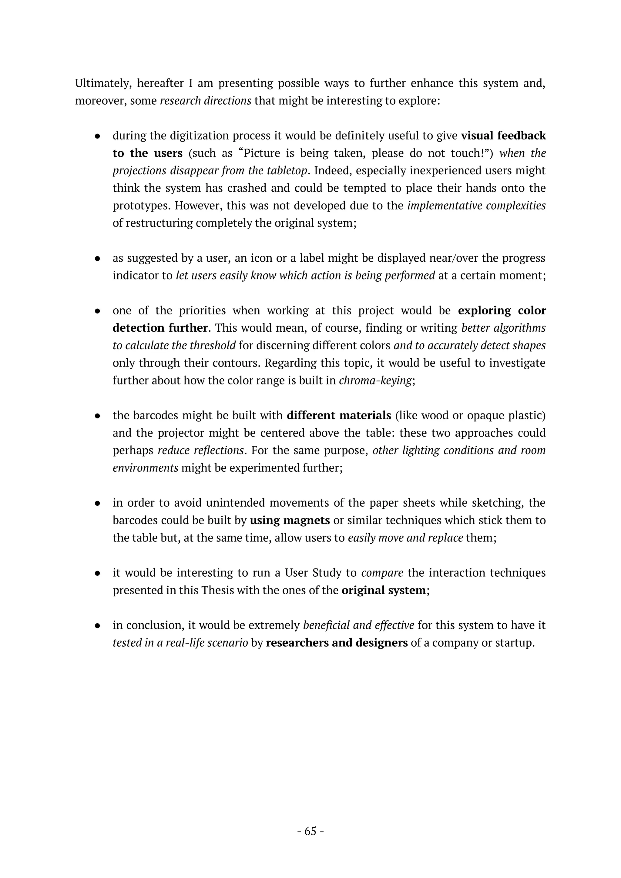 - 65 -
Ultimately, hereafter I am presenting possible ways to further enhance this system and,
moreover, some research directions that might be interesting to explore:
● during the digitization process it would be definitely useful to give visual feedback
to the users (such as “Picture is being taken, please do not touch!”) when the
projections disappear from the tabletop. Indeed, especially inexperienced users might
think the system has crashed and could be tempted to place their hands onto the
prototypes. However, this was not developed due to the implementative complexities
of restructuring completely the original system;
● as suggested by a user, an icon or a label might be displayed near/over the progress
indicator to let users easily know which action is being performed at a certain moment;
● one of the priorities when working at this project would be exploring color
detection further. This would mean, of course, finding or writing better algorithms
to calculate the threshold for discerning different colors and to accurately detect shapes
only through their contours. Regarding this topic, it would be useful to investigate
further about how the color range is built in chroma-keying;
● the barcodes might be built with different materials (like wood or opaque plastic)
and the projector might be centered above the table: these two approaches could
perhaps reduce reflections. For the same purpose, other lighting conditions and room
environments might be experimented further;
● in order to avoid unintended movements of the paper sheets while sketching, the
barcodes could be built by using magnets or similar techniques which stick them to
the table but, at the same time, allow users to easily move and replace them;
● it would be interesting to run a User Study to compare the interaction techniques
presented in this Thesis with the ones of the original system;
● in conclusion, it would be extremely beneficial and effective for this system to have it
tested in a real-life scenario by researchers and designers of a company or startup.
 