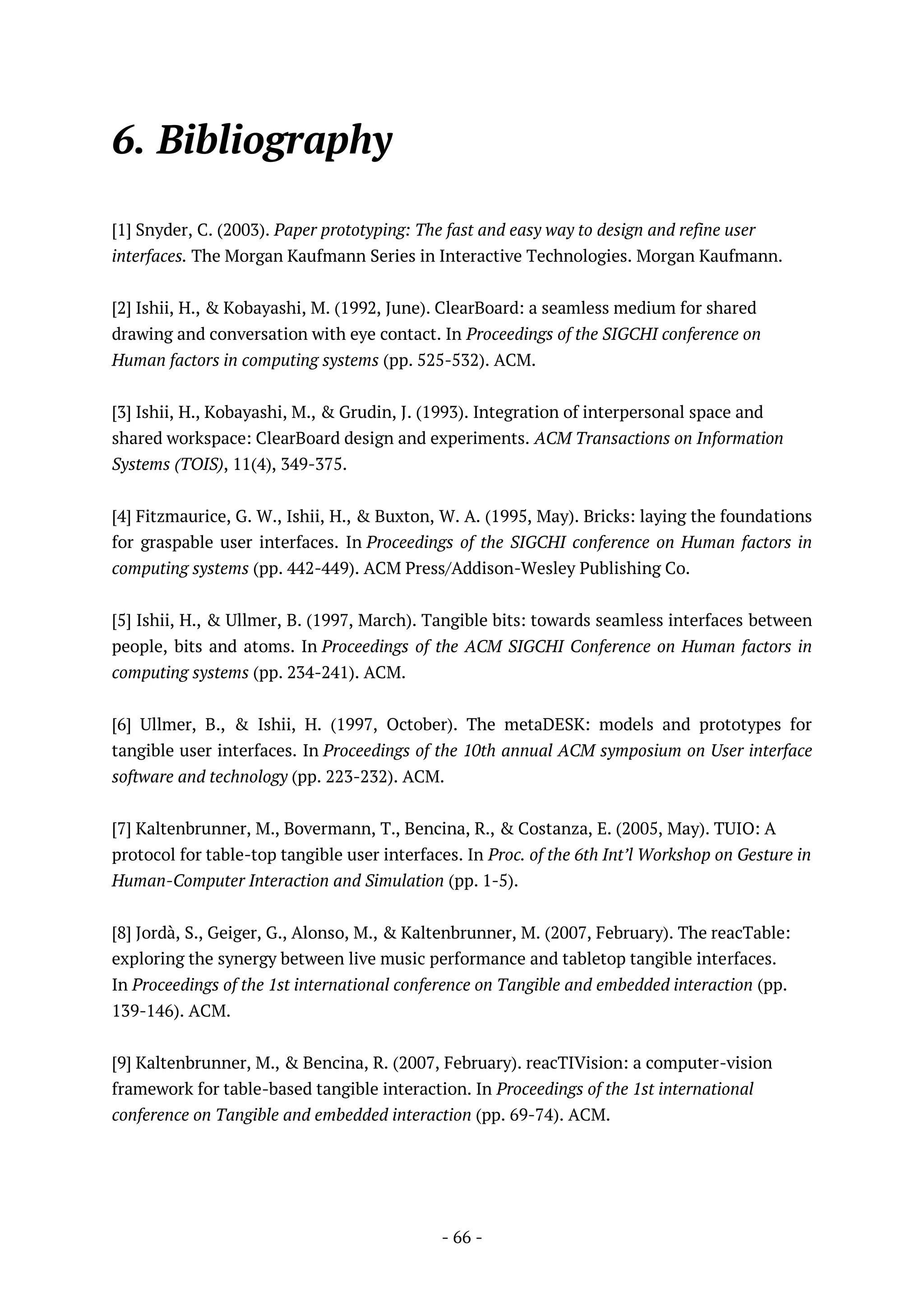 - 66 -
6. Bibliography
[1] Snyder, C. (2003). Paper prototyping: The fast and easy way to design and refine user
interfaces. The Morgan Kaufmann Series in Interactive Technologies. Morgan Kaufmann.
[2] Ishii, H., & Kobayashi, M. (1992, June). ClearBoard: a seamless medium for shared
drawing and conversation with eye contact. In Proceedings of the SIGCHI conference on
Human factors in computing systems (pp. 525-532). ACM.
[3] Ishii, H., Kobayashi, M., & Grudin, J. (1993). Integration of interpersonal space and
shared workspace: ClearBoard design and experiments. ACM Transactions on Information
Systems (TOIS), 11(4), 349-375.
[4] Fitzmaurice, G. W., Ishii, H., & Buxton, W. A. (1995, May). Bricks: laying the foundations
for graspable user interfaces. In Proceedings of the SIGCHI conference on Human factors in
computing systems (pp. 442-449). ACM Press/Addison-Wesley Publishing Co.
[5] Ishii, H., & Ullmer, B. (1997, March). Tangible bits: towards seamless interfaces between
people, bits and atoms. In Proceedings of the ACM SIGCHI Conference on Human factors in
computing systems (pp. 234-241). ACM.
[6] Ullmer, B., & Ishii, H. (1997, October). The metaDESK: models and prototypes for
tangible user interfaces. In Proceedings of the 10th annual ACM symposium on User interface
software and technology (pp. 223-232). ACM.
[7] Kaltenbrunner, M., Bovermann, T., Bencina, R., & Costanza, E. (2005, May). TUIO: A
protocol for table-top tangible user interfaces. In Proc. of the 6th Int’l Workshop on Gesture in
Human-Computer Interaction and Simulation (pp. 1-5).
[8] Jordà, S., Geiger, G., Alonso, M., & Kaltenbrunner, M. (2007, February). The reacTable:
exploring the synergy between live music performance and tabletop tangible interfaces.
In Proceedings of the 1st international conference on Tangible and embedded interaction (pp.
139-146). ACM.
[9] Kaltenbrunner, M., & Bencina, R. (2007, February). reacTIVision: a computer-vision
framework for table-based tangible interaction. In Proceedings of the 1st international
conference on Tangible and embedded interaction (pp. 69-74). ACM.
 