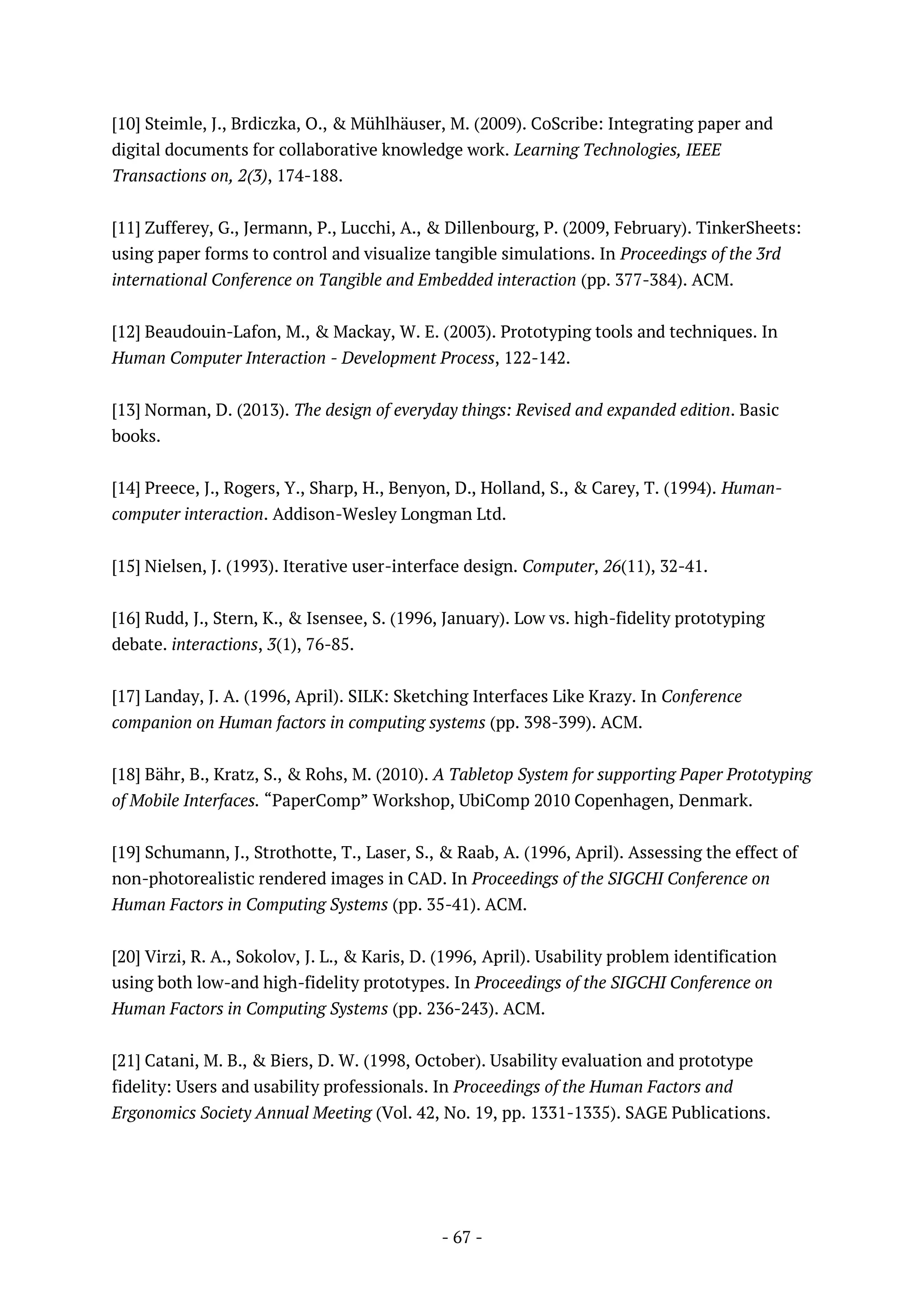 - 67 -
[10] Steimle, J., Brdiczka, O., & Mühlhäuser, M. (2009). CoScribe: Integrating paper and
digital documents for collaborative knowledge work. Learning Technologies, IEEE
Transactions on, 2(3), 174-188.
[11] Zufferey, G., Jermann, P., Lucchi, A., & Dillenbourg, P. (2009, February). TinkerSheets:
using paper forms to control and visualize tangible simulations. In Proceedings of the 3rd
international Conference on Tangible and Embedded interaction (pp. 377-384). ACM.
[12] Beaudouin-Lafon, M., & Mackay, W. E. (2003). Prototyping tools and techniques. In
Human Computer Interaction - Development Process, 122-142.
[13] Norman, D. (2013). The design of everyday things: Revised and expanded edition. Basic
books.
[14] Preece, J., Rogers, Y., Sharp, H., Benyon, D., Holland, S., & Carey, T. (1994). Human-
computer interaction. Addison-Wesley Longman Ltd.
[15] Nielsen, J. (1993). Iterative user-interface design. Computer, 26(11), 32-41.
[16] Rudd, J., Stern, K., & Isensee, S. (1996, January). Low vs. high-fidelity prototyping
debate. interactions, 3(1), 76-85.
[17] Landay, J. A. (1996, April). SILK: Sketching Interfaces Like Krazy. In Conference
companion on Human factors in computing systems (pp. 398-399). ACM.
[18] Bähr, B., Kratz, S., & Rohs, M. (2010). A Tabletop System for supporting Paper Prototyping
of Mobile Interfaces. “PaperComp” Workshop, UbiComp 2010 Copenhagen, Denmark.
[19] Schumann, J., Strothotte, T., Laser, S., & Raab, A. (1996, April). Assessing the effect of
non-photorealistic rendered images in CAD. In Proceedings of the SIGCHI Conference on
Human Factors in Computing Systems (pp. 35-41). ACM.
[20] Virzi, R. A., Sokolov, J. L., & Karis, D. (1996, April). Usability problem identification
using both low-and high-fidelity prototypes. In Proceedings of the SIGCHI Conference on
Human Factors in Computing Systems (pp. 236-243). ACM.
[21] Catani, M. B., & Biers, D. W. (1998, October). Usability evaluation and prototype
fidelity: Users and usability professionals. In Proceedings of the Human Factors and
Ergonomics Society Annual Meeting (Vol. 42, No. 19, pp. 1331-1335). SAGE Publications.
 