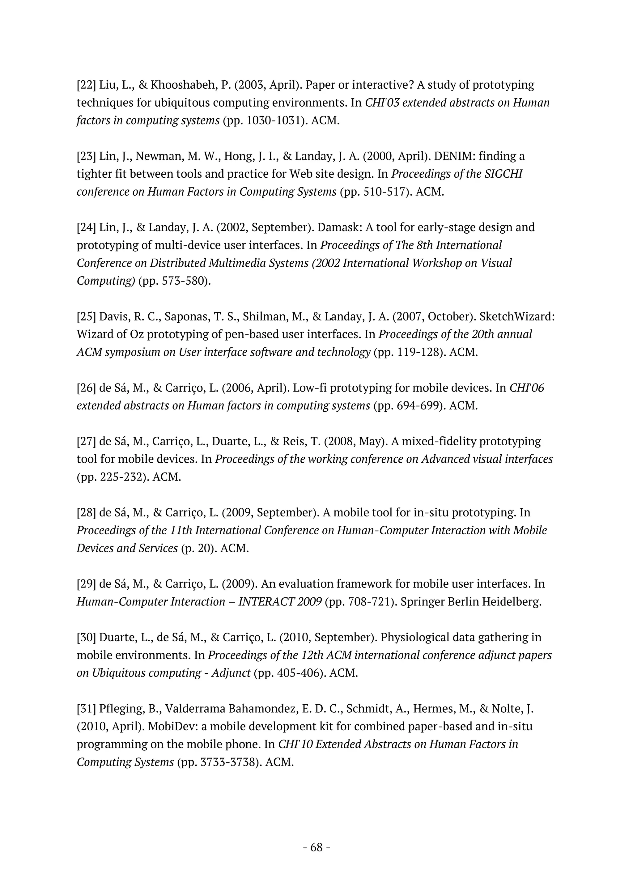 - 68 -
[22] Liu, L., & Khooshabeh, P. (2003, April). Paper or interactive? A study of prototyping
techniques for ubiquitous computing environments. In CHI'03 extended abstracts on Human
factors in computing systems (pp. 1030-1031). ACM.
[23] Lin, J., Newman, M. W., Hong, J. I., & Landay, J. A. (2000, April). DENIM: finding a
tighter fit between tools and practice for Web site design. In Proceedings of the SIGCHI
conference on Human Factors in Computing Systems (pp. 510-517). ACM.
[24] Lin, J., & Landay, J. A. (2002, September). Damask: A tool for early-stage design and
prototyping of multi-device user interfaces. In Proceedings of The 8th International
Conference on Distributed Multimedia Systems (2002 International Workshop on Visual
Computing) (pp. 573-580).
[25] Davis, R. C., Saponas, T. S., Shilman, M., & Landay, J. A. (2007, October). SketchWizard:
Wizard of Oz prototyping of pen-based user interfaces. In Proceedings of the 20th annual
ACM symposium on User interface software and technology (pp. 119-128). ACM.
[26] de Sá, M., & Carriço, L. (2006, April). Low-fi prototyping for mobile devices. In CHI'06
extended abstracts on Human factors in computing systems (pp. 694-699). ACM.
[27] de Sá, M., Carriço, L., Duarte, L., & Reis, T. (2008, May). A mixed-fidelity prototyping
tool for mobile devices. In Proceedings of the working conference on Advanced visual interfaces
(pp. 225-232). ACM.
[28] de Sá, M., & Carriço, L. (2009, September). A mobile tool for in-situ prototyping. In
Proceedings of the 11th International Conference on Human-Computer Interaction with Mobile
Devices and Services (p. 20). ACM.
[29] de Sá, M., & Carriço, L. (2009). An evaluation framework for mobile user interfaces. In
Human-Computer Interaction – INTERACT 2009 (pp. 708-721). Springer Berlin Heidelberg.
[30] Duarte, L., de Sá, M., & Carriço, L. (2010, September). Physiological data gathering in
mobile environments. In Proceedings of the 12th ACM international conference adjunct papers
on Ubiquitous computing - Adjunct (pp. 405-406). ACM.
[31] Pfleging, B., Valderrama Bahamondez, E. D. C., Schmidt, A., Hermes, M., & Nolte, J.
(2010, April). MobiDev: a mobile development kit for combined paper-based and in-situ
programming on the mobile phone. In CHI'10 Extended Abstracts on Human Factors in
Computing Systems (pp. 3733-3738). ACM.
 