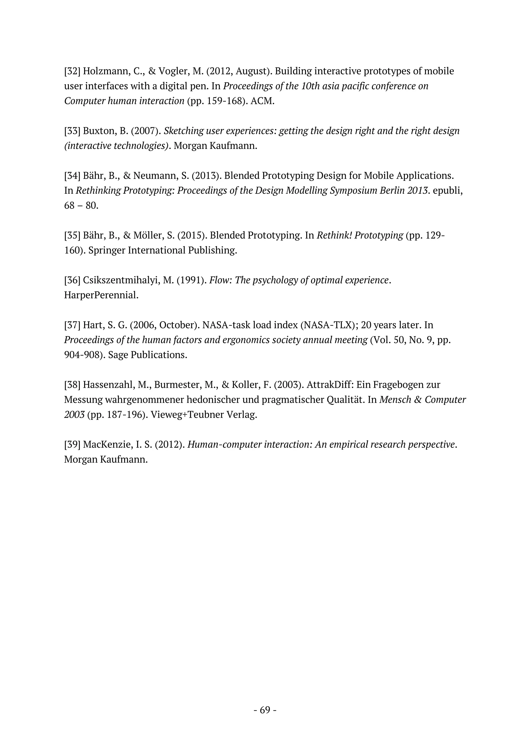 - 69 -
[32] Holzmann, C., & Vogler, M. (2012, August). Building interactive prototypes of mobile
user interfaces with a digital pen. In Proceedings of the 10th asia pacific conference on
Computer human interaction (pp. 159-168). ACM.
[33] Buxton, B. (2007). Sketching user experiences: getting the design right and the right design
(interactive technologies). Morgan Kaufmann.
[34] Bähr, B., & Neumann, S. (2013). Blended Prototyping Design for Mobile Applications.
In Rethinking Prototyping: Proceedings of the Design Modelling Symposium Berlin 2013. epubli,
68 – 80.
[35] Bähr, B., & Möller, S. (2015). Blended Prototyping. In Rethink! Prototyping (pp. 129-
160). Springer International Publishing.
[36] Csikszentmihalyi, M. (1991). Flow: The psychology of optimal experience.
HarperPerennial.
[37] Hart, S. G. (2006, October). NASA-task load index (NASA-TLX); 20 years later. In
Proceedings of the human factors and ergonomics society annual meeting (Vol. 50, No. 9, pp.
904-908). Sage Publications.
[38] Hassenzahl, M., Burmester, M., & Koller, F. (2003). AttrakDiff: Ein Fragebogen zur
Messung wahrgenommener hedonischer und pragmatischer Qualität. In Mensch & Computer
2003 (pp. 187-196). Vieweg+Teubner Verlag.
[39] MacKenzie, I. S. (2012). Human-computer interaction: An empirical research perspective.
Morgan Kaufmann.
 