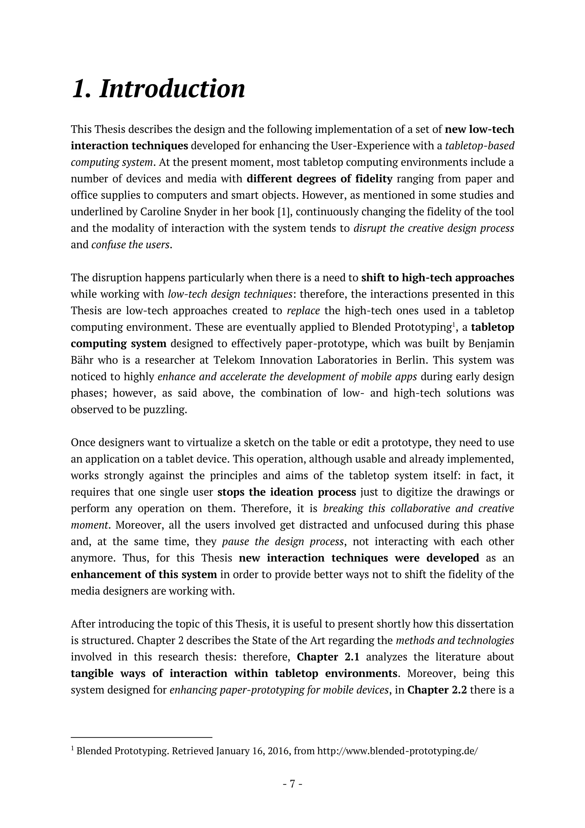 - 7 -
1. Introduction
This Thesis describes the design and the following implementation of a set of new low-tech
interaction techniques developed for enhancing the User-Experience with a tabletop-based
computing system. At the present moment, most tabletop computing environments include a
number of devices and media with different degrees of fidelity ranging from paper and
office supplies to computers and smart objects. However, as mentioned in some studies and
underlined by Caroline Snyder in her book [1], continuously changing the fidelity of the tool
and the modality of interaction with the system tends to disrupt the creative design process
and confuse the users.
The disruption happens particularly when there is a need to shift to high-tech approaches
while working with low-tech design techniques: therefore, the interactions presented in this
Thesis are low-tech approaches created to replace the high-tech ones used in a tabletop
computing environment. These are eventually applied to Blended Prototyping1
, a tabletop
computing system designed to effectively paper-prototype, which was built by Benjamin
Bähr who is a researcher at Telekom Innovation Laboratories in Berlin. This system was
noticed to highly enhance and accelerate the development of mobile apps during early design
phases; however, as said above, the combination of low- and high-tech solutions was
observed to be puzzling.
Once designers want to virtualize a sketch on the table or edit a prototype, they need to use
an application on a tablet device. This operation, although usable and already implemented,
works strongly against the principles and aims of the tabletop system itself: in fact, it
requires that one single user stops the ideation process just to digitize the drawings or
perform any operation on them. Therefore, it is breaking this collaborative and creative
moment. Moreover, all the users involved get distracted and unfocused during this phase
and, at the same time, they pause the design process, not interacting with each other
anymore. Thus, for this Thesis new interaction techniques were developed as an
enhancement of this system in order to provide better ways not to shift the fidelity of the
media designers are working with.
After introducing the topic of this Thesis, it is useful to present shortly how this dissertation
is structured. Chapter 2 describes the State of the Art regarding the methods and technologies
involved in this research thesis: therefore, Chapter 2.1 analyzes the literature about
tangible ways of interaction within tabletop environments. Moreover, being this
system designed for enhancing paper-prototyping for mobile devices, in Chapter 2.2 there is a
1
Blended Prototyping. Retrieved January 16, 2016, from http://www.blended-prototyping.de/
 