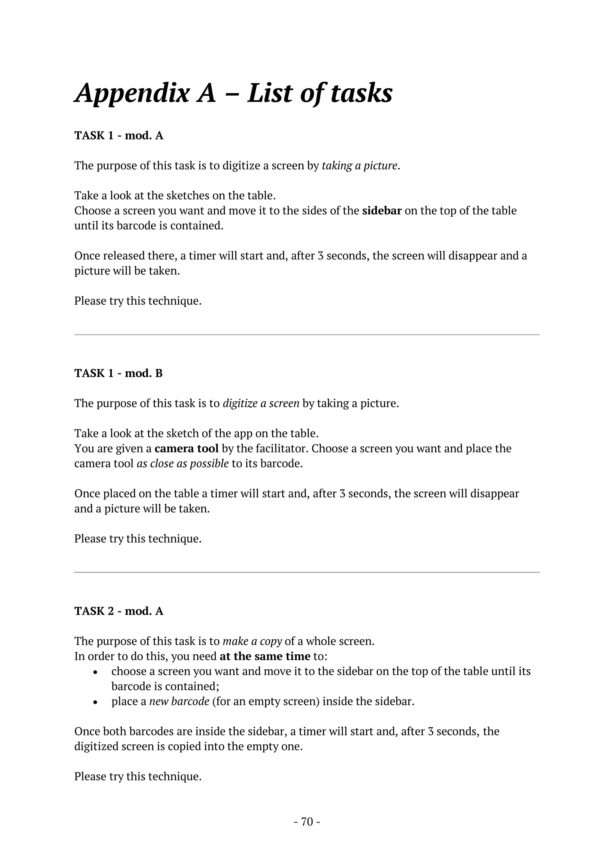 - 70 -
Appendix A – List of tasks
TASK 1 - mod. A
The purpose of this task is to digitize a screen by taking a picture.
Take a look at the sketches on the table.
Choose a screen you want and move it to the sides of the sidebar on the top of the table
until its barcode is contained.
Once released there, a timer will start and, after 3 seconds, the screen will disappear and a
picture will be taken.
Please try this technique.
TASK 1 - mod. B
The purpose of this task is to digitize a screen by taking a picture.
Take a look at the sketch of the app on the table.
You are given a camera tool by the facilitator. Choose a screen you want and place the
camera tool as close as possible to its barcode.
Once placed on the table a timer will start and, after 3 seconds, the screen will disappear
and a picture will be taken.
Please try this technique.
TASK 2 - mod. A
The purpose of this task is to make a copy of a whole screen.
In order to do this, you need at the same time to:
 choose a screen you want and move it to the sidebar on the top of the table until its
barcode is contained;
 place a new barcode (for an empty screen) inside the sidebar.
Once both barcodes are inside the sidebar, a timer will start and, after 3 seconds, the
digitized screen is copied into the empty one.
Please try this technique.
 