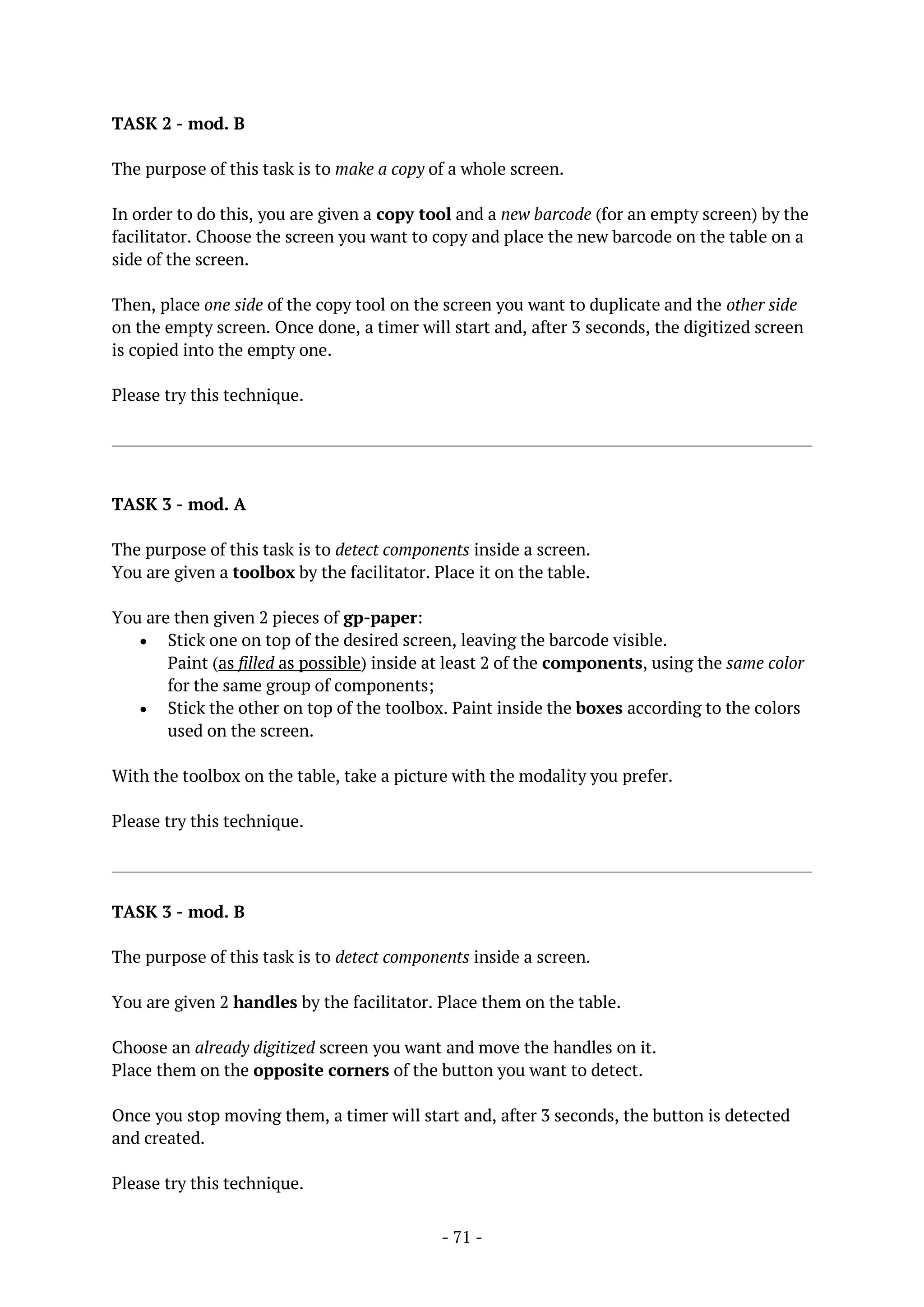 - 71 -
TASK 2 - mod. B
The purpose of this task is to make a copy of a whole screen.
In order to do this, you are given a copy tool and a new barcode (for an empty screen) by the
facilitator. Choose the screen you want to copy and place the new barcode on the table on a
side of the screen.
Then, place one side of the copy tool on the screen you want to duplicate and the other side
on the empty screen. Once done, a timer will start and, after 3 seconds, the digitized screen
is copied into the empty one.
Please try this technique.
TASK 3 - mod. A
The purpose of this task is to detect components inside a screen.
You are given a toolbox by the facilitator. Place it on the table.
You are then given 2 pieces of gp-paper:
 Stick one on top of the desired screen, leaving the barcode visible.
Paint (as filled as possible) inside at least 2 of the components, using the same color
for the same group of components;
 Stick the other on top of the toolbox. Paint inside the boxes according to the colors
used on the screen.
With the toolbox on the table, take a picture with the modality you prefer.
Please try this technique.
TASK 3 - mod. B
The purpose of this task is to detect components inside a screen.
You are given 2 handles by the facilitator. Place them on the table.
Choose an already digitized screen you want and move the handles on it.
Place them on the opposite corners of the button you want to detect.
Once you stop moving them, a timer will start and, after 3 seconds, the button is detected
and created.
Please try this technique.
 