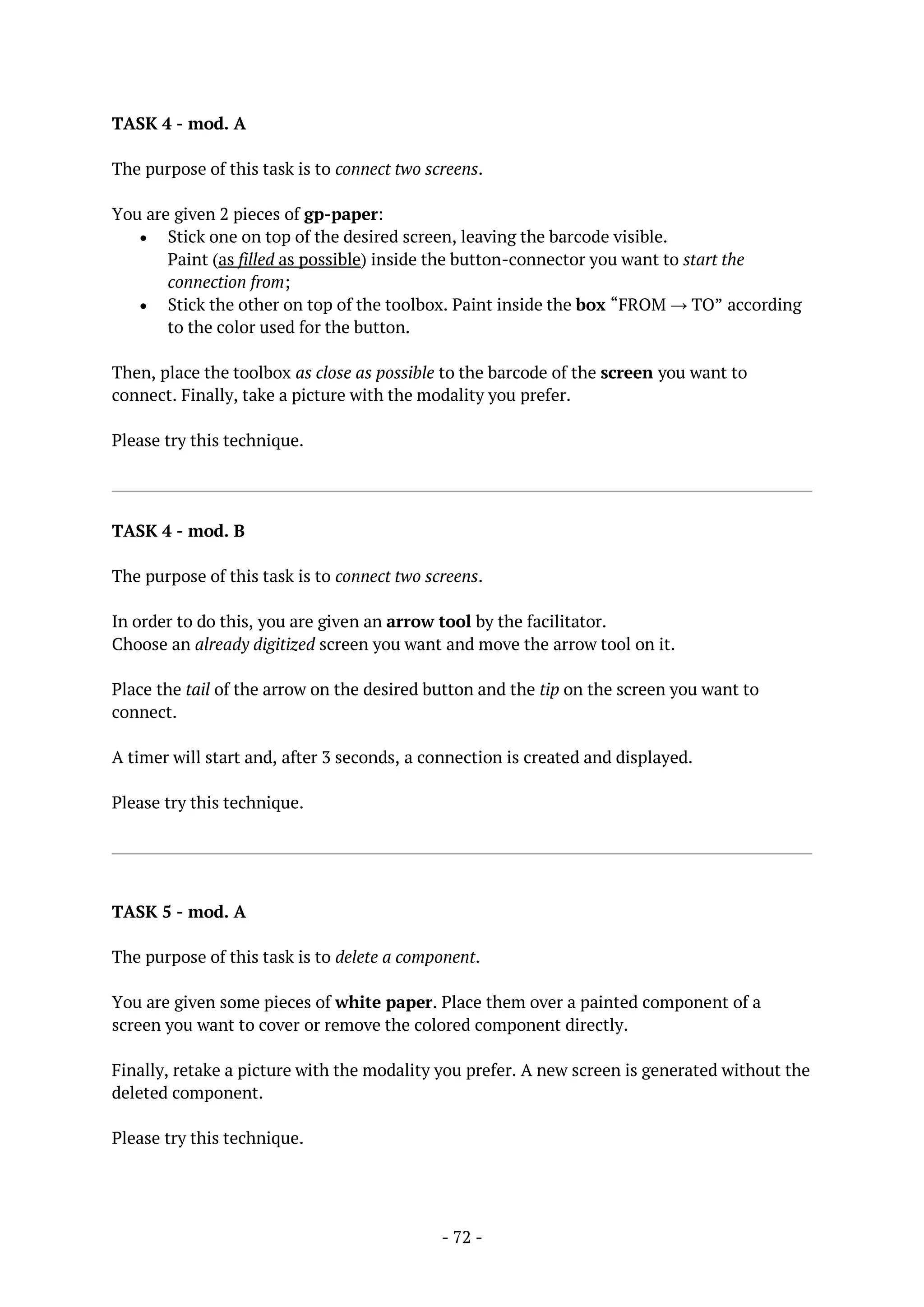 - 72 -
TASK 4 - mod. A
The purpose of this task is to connect two screens.
You are given 2 pieces of gp-paper:
 Stick one on top of the desired screen, leaving the barcode visible.
Paint (as filled as possible) inside the button-connector you want to start the
connection from;
 Stick the other on top of the toolbox. Paint inside the box “FROM → TO” according
to the color used for the button.
Then, place the toolbox as close as possible to the barcode of the screen you want to
connect. Finally, take a picture with the modality you prefer.
Please try this technique.
TASK 4 - mod. B
The purpose of this task is to connect two screens.
In order to do this, you are given an arrow tool by the facilitator.
Choose an already digitized screen you want and move the arrow tool on it.
Place the tail of the arrow on the desired button and the tip on the screen you want to
connect.
A timer will start and, after 3 seconds, a connection is created and displayed.
Please try this technique.
TASK 5 - mod. A
The purpose of this task is to delete a component.
You are given some pieces of white paper. Place them over a painted component of a
screen you want to cover or remove the colored component directly.
Finally, retake a picture with the modality you prefer. A new screen is generated without the
deleted component.
Please try this technique.
 