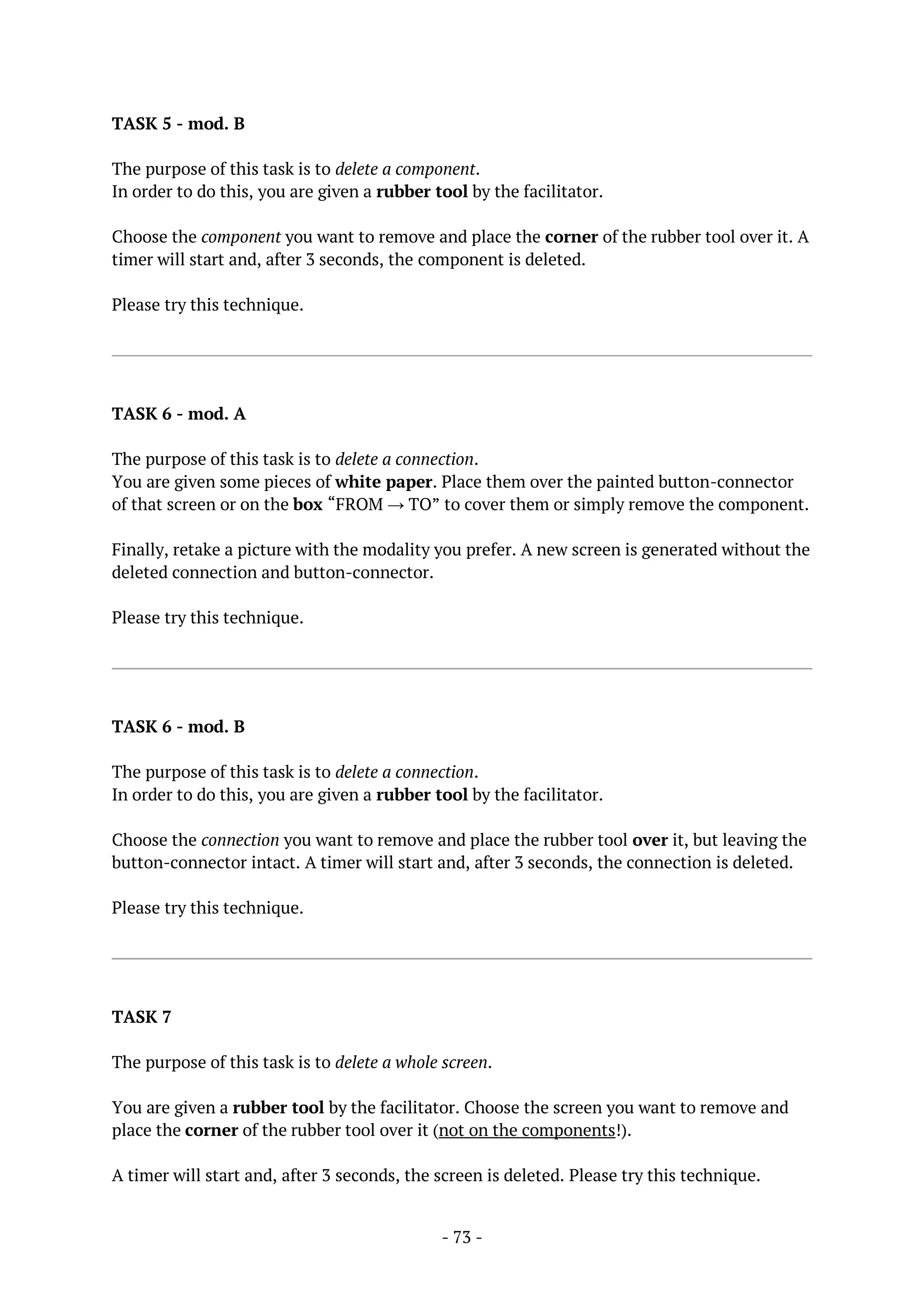 - 73 -
TASK 5 - mod. B
The purpose of this task is to delete a component.
In order to do this, you are given a rubber tool by the facilitator.
Choose the component you want to remove and place the corner of the rubber tool over it. A
timer will start and, after 3 seconds, the component is deleted.
Please try this technique.
TASK 6 - mod. A
The purpose of this task is to delete a connection.
You are given some pieces of white paper. Place them over the painted button-connector
of that screen or on the box “FROM → TO” to cover them or simply remove the component.
Finally, retake a picture with the modality you prefer. A new screen is generated without the
deleted connection and button-connector.
Please try this technique.
TASK 6 - mod. B
The purpose of this task is to delete a connection.
In order to do this, you are given a rubber tool by the facilitator.
Choose the connection you want to remove and place the rubber tool over it, but leaving the
button-connector intact. A timer will start and, after 3 seconds, the connection is deleted.
Please try this technique.
TASK 7
The purpose of this task is to delete a whole screen.
You are given a rubber tool by the facilitator. Choose the screen you want to remove and
place the corner of the rubber tool over it (not on the components!).
A timer will start and, after 3 seconds, the screen is deleted. Please try this technique.
 