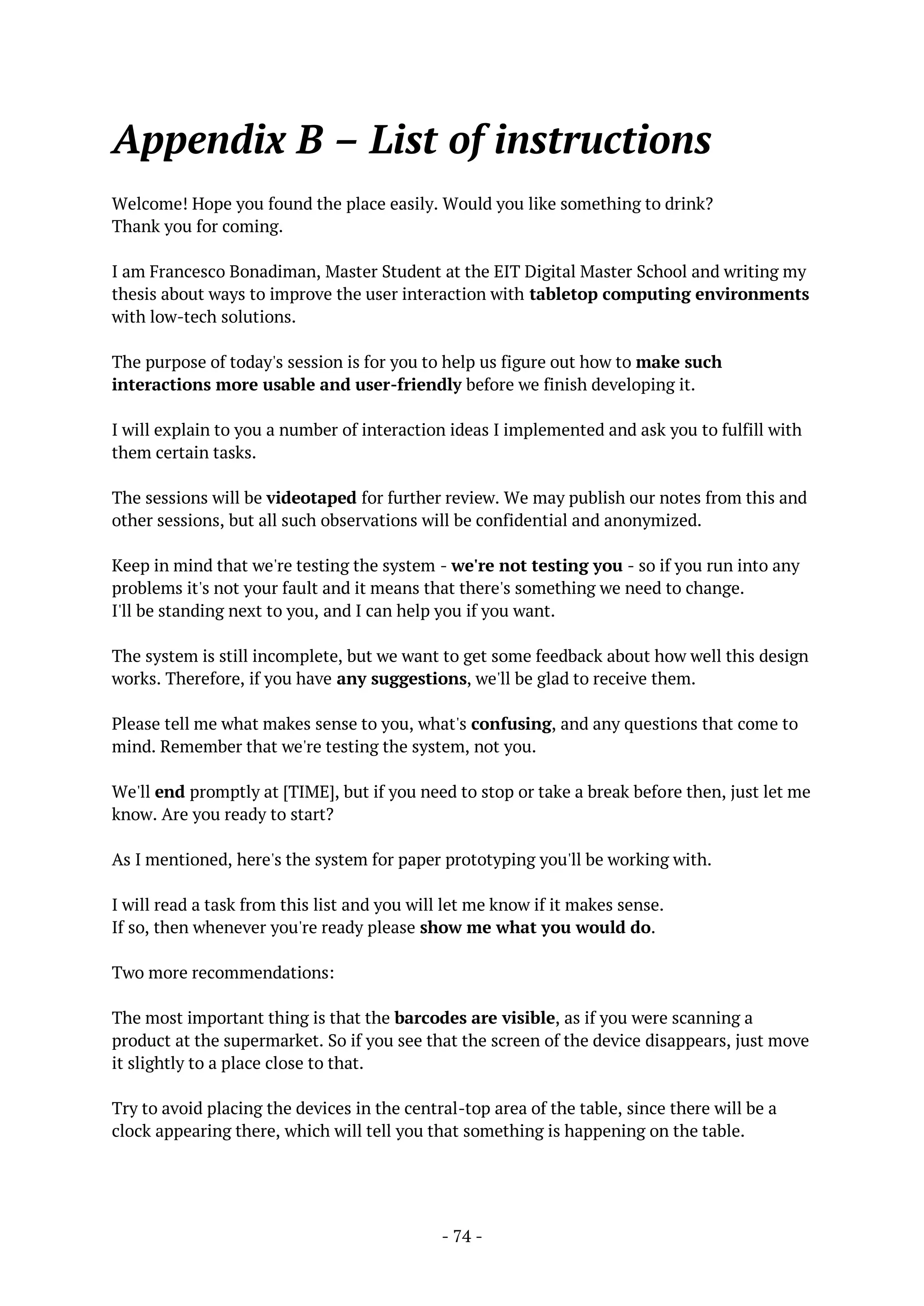 - 74 -
Appendix B – List of instructions
Welcome! Hope you found the place easily. Would you like something to drink?
Thank you for coming.
I am Francesco Bonadiman, Master Student at the EIT Digital Master School and writing my
thesis about ways to improve the user interaction with tabletop computing environments
with low-tech solutions.
The purpose of today's session is for you to help us figure out how to make such
interactions more usable and user-friendly before we finish developing it.
I will explain to you a number of interaction ideas I implemented and ask you to fulfill with
them certain tasks.
The sessions will be videotaped for further review. We may publish our notes from this and
other sessions, but all such observations will be confidential and anonymized.
Keep in mind that we're testing the system - we're not testing you - so if you run into any
problems it's not your fault and it means that there's something we need to change.
I'll be standing next to you, and I can help you if you want.
The system is still incomplete, but we want to get some feedback about how well this design
works. Therefore, if you have any suggestions, we'll be glad to receive them.
Please tell me what makes sense to you, what's confusing, and any questions that come to
mind. Remember that we're testing the system, not you.
We'll end promptly at [TIME], but if you need to stop or take a break before then, just let me
know. Are you ready to start?
As I mentioned, here's the system for paper prototyping you'll be working with.
I will read a task from this list and you will let me know if it makes sense.
If so, then whenever you're ready please show me what you would do.
Two more recommendations:
The most important thing is that the barcodes are visible, as if you were scanning a
product at the supermarket. So if you see that the screen of the device disappears, just move
it slightly to a place close to that.
Try to avoid placing the devices in the central-top area of the table, since there will be a
clock appearing there, which will tell you that something is happening on the table.
 