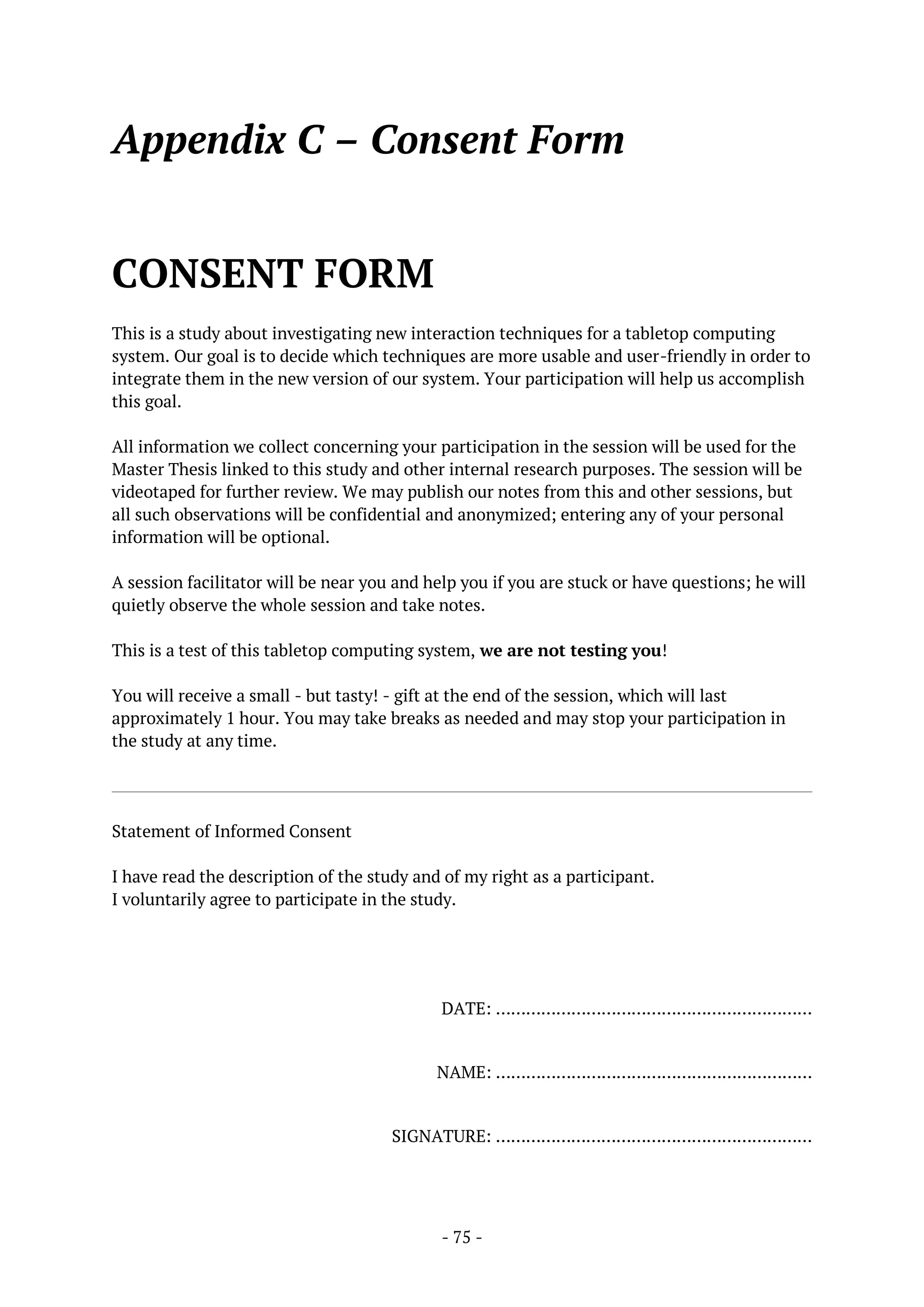- 75 -
Appendix C – Consent Form
CONSENT FORM
This is a study about investigating new interaction techniques for a tabletop computing
system. Our goal is to decide which techniques are more usable and user-friendly in order to
integrate them in the new version of our system. Your participation will help us accomplish
this goal.
All information we collect concerning your participation in the session will be used for the
Master Thesis linked to this study and other internal research purposes. The session will be
videotaped for further review. We may publish our notes from this and other sessions, but
all such observations will be confidential and anonymized; entering any of your personal
information will be optional.
A session facilitator will be near you and help you if you are stuck or have questions; he will
quietly observe the whole session and take notes.
This is a test of this tabletop computing system, we are not testing you!
You will receive a small - but tasty! - gift at the end of the session, which will last
approximately 1 hour. You may take breaks as needed and may stop your participation in
the study at any time.
Statement of Informed Consent
I have read the description of the study and of my right as a participant.
I voluntarily agree to participate in the study.
DATE: ………………………………………………………
NAME: ………………………………………………………
SIGNATURE: ………………………………………………………
 