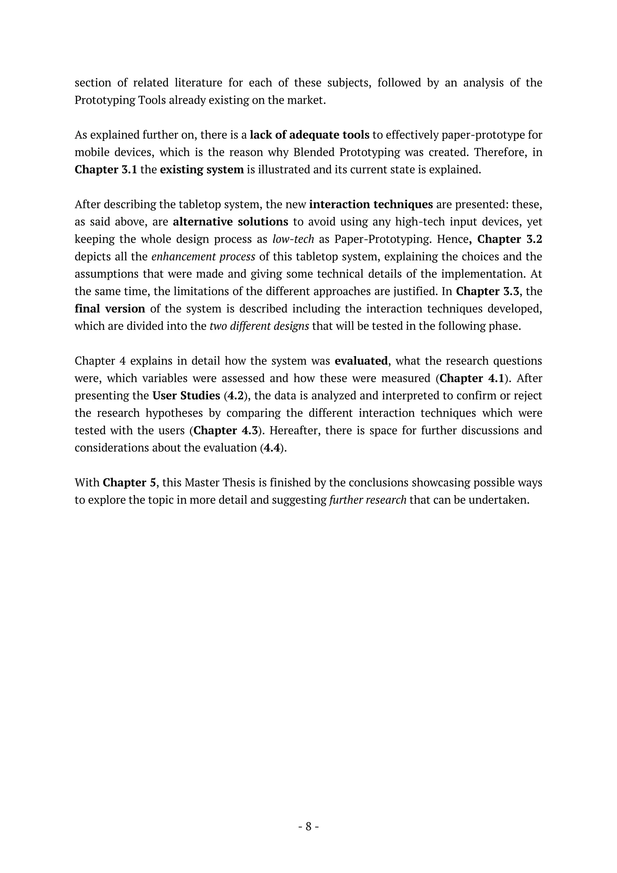 - 8 -
section of related literature for each of these subjects, followed by an analysis of the
Prototyping Tools already existing on the market.
As explained further on, there is a lack of adequate tools to effectively paper-prototype for
mobile devices, which is the reason why Blended Prototyping was created. Therefore, in
Chapter 3.1 the existing system is illustrated and its current state is explained.
After describing the tabletop system, the new interaction techniques are presented: these,
as said above, are alternative solutions to avoid using any high-tech input devices, yet
keeping the whole design process as low-tech as Paper-Prototyping. Hence, Chapter 3.2
depicts all the enhancement process of this tabletop system, explaining the choices and the
assumptions that were made and giving some technical details of the implementation. At
the same time, the limitations of the different approaches are justified. In Chapter 3.3, the
final version of the system is described including the interaction techniques developed,
which are divided into the two different designs that will be tested in the following phase.
Chapter 4 explains in detail how the system was evaluated, what the research questions
were, which variables were assessed and how these were measured (Chapter 4.1). After
presenting the User Studies (4.2), the data is analyzed and interpreted to confirm or reject
the research hypotheses by comparing the different interaction techniques which were
tested with the users (Chapter 4.3). Hereafter, there is space for further discussions and
considerations about the evaluation (4.4).
With Chapter 5, this Master Thesis is finished by the conclusions showcasing possible ways
to explore the topic in more detail and suggesting further research that can be undertaken.
 