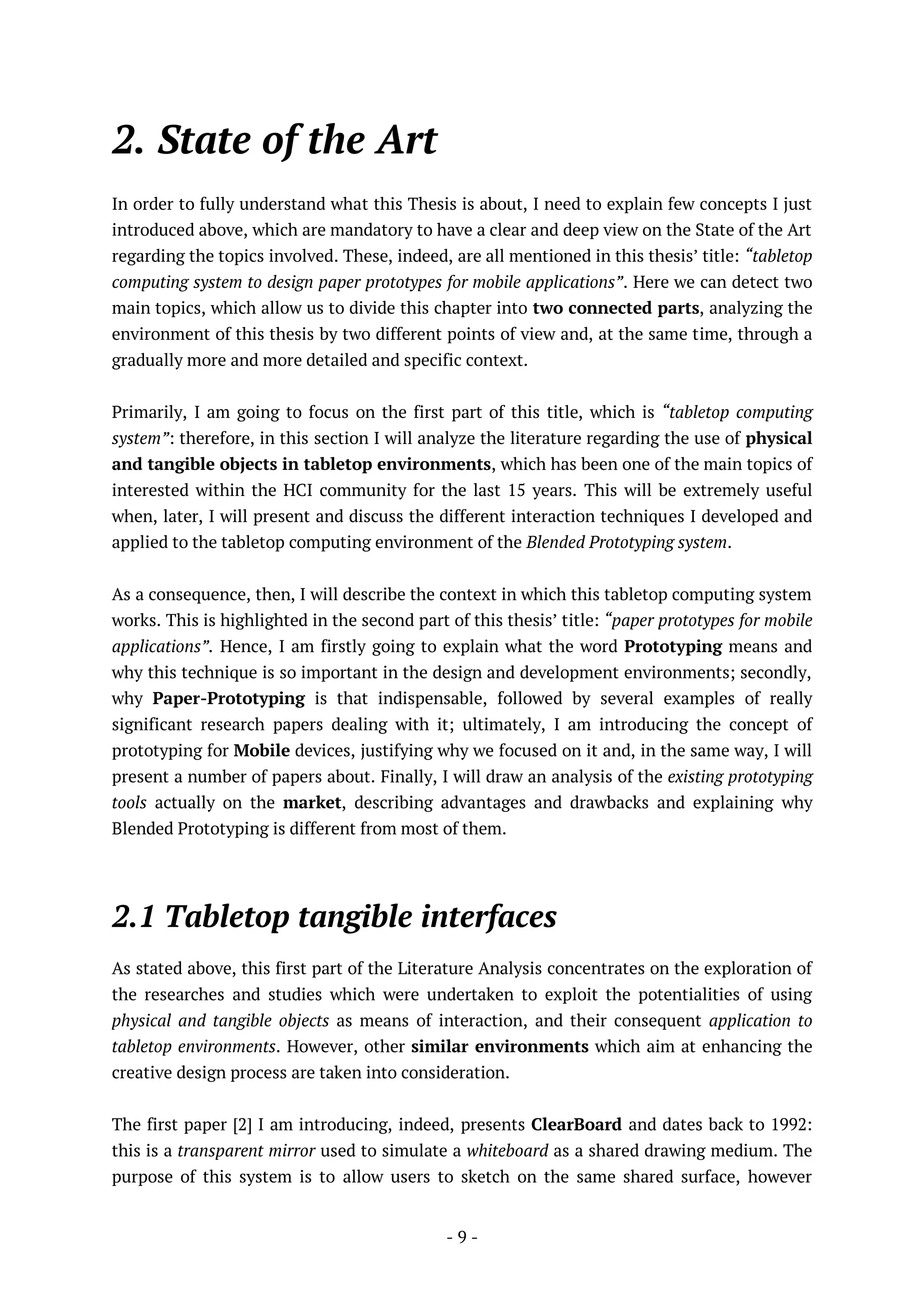 - 9 -
2. State of the Art
In order to fully understand what this Thesis is about, I need to explain few concepts I just
introduced above, which are mandatory to have a clear and deep view on the State of the Art
regarding the topics involved. These, indeed, are all mentioned in this thesis’ title: “tabletop
computing system to design paper prototypes for mobile applications”. Here we can detect two
main topics, which allow us to divide this chapter into two connected parts, analyzing the
environment of this thesis by two different points of view and, at the same time, through a
gradually more and more detailed and specific context.
Primarily, I am going to focus on the first part of this title, which is “tabletop computing
system”: therefore, in this section I will analyze the literature regarding the use of physical
and tangible objects in tabletop environments, which has been one of the main topics of
interested within the HCI community for the last 15 years. This will be extremely useful
when, later, I will present and discuss the different interaction techniques I developed and
applied to the tabletop computing environment of the Blended Prototyping system.
As a consequence, then, I will describe the context in which this tabletop computing system
works. This is highlighted in the second part of this thesis’ title: “paper prototypes for mobile
applications”. Hence, I am firstly going to explain what the word Prototyping means and
why this technique is so important in the design and development environments; secondly,
why Paper-Prototyping is that indispensable, followed by several examples of really
significant research papers dealing with it; ultimately, I am introducing the concept of
prototyping for Mobile devices, justifying why we focused on it and, in the same way, I will
present a number of papers about. Finally, I will draw an analysis of the existing prototyping
tools actually on the market, describing advantages and drawbacks and explaining why
Blended Prototyping is different from most of them.
2.1 Tabletop tangible interfaces
As stated above, this first part of the Literature Analysis concentrates on the exploration of
the researches and studies which were undertaken to exploit the potentialities of using
physical and tangible objects as means of interaction, and their consequent application to
tabletop environments. However, other similar environments which aim at enhancing the
creative design process are taken into consideration.
The first paper [2] I am introducing, indeed, presents ClearBoard and dates back to 1992:
this is a transparent mirror used to simulate a whiteboard as a shared drawing medium. The
purpose of this system is to allow users to sketch on the same shared surface, however
 