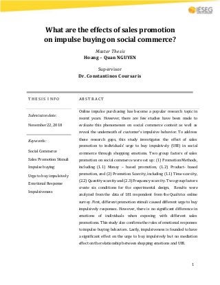 1
What are the effects of sales promotion
on impulse buying on social commerce?
Master Thesis
Hoang – Quan NGUYEN
Supervisor
Dr. Constantinos Coursaris
T H E S I S I N F O A B S T R A C T
Submissiondate:
November 22, 2018
Online impulse purchasing has become a popular research topic in
recent years. However, there are few studies have been made to
evaluate this phenomenon on social commerce context as well as
reveal the underneath of customer’s impulsive behavior. To address
these research gaps, this study investigates the effect of sales
promotion to individuals’ urge to buy impulsively (UBI) in social
commerce through shopping emotions. Two group factors of sales
promotion on social commerce were set up: (1) Promotion Methods,
including (1.1) Money – based promotion, (1.2) Product- based
promotion, and (2) Promotion Scarcity, including (1.1) Time scarcity,
(2.2)Quantity scarcity and(2.3) Frequency scarcity. Twogroupfactors
create six conditions for the experimental design. Results were
analyzed from the data of 181 respondent from the Qualtrics online
survey. First, different promotion stimuli caused different urge to buy
impulsively responses. However, there is no significant difference in
emotions of individuals when exposing with different sales
promotions. This study also confirms the roles of emotional responses
to impulse buying behaviors. Lastly, impulsiveness is founded to have
a significant effect on the urge to buy impulsively but no mediation
effect on the relationship between shopping emotions and UBI.
Keywords:
Social Commerce
Sales Promotion Stimuli
Impulse buying
Urge to buy impulsively
Emotional Response
Impulsiveness
 