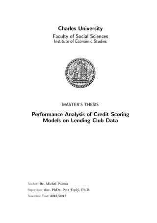 Charles University
Faculty of Social Sciences
Institute of Economic Studies
MASTER’S THESIS
Performance Analysis of Credit Scoring
Models on Lending Club Data
Author: Bc. Michal Polena
Supervisor: doc. PhDr. Petr Tepl´y, Ph.D.
Academic Year: 2016/2017
 