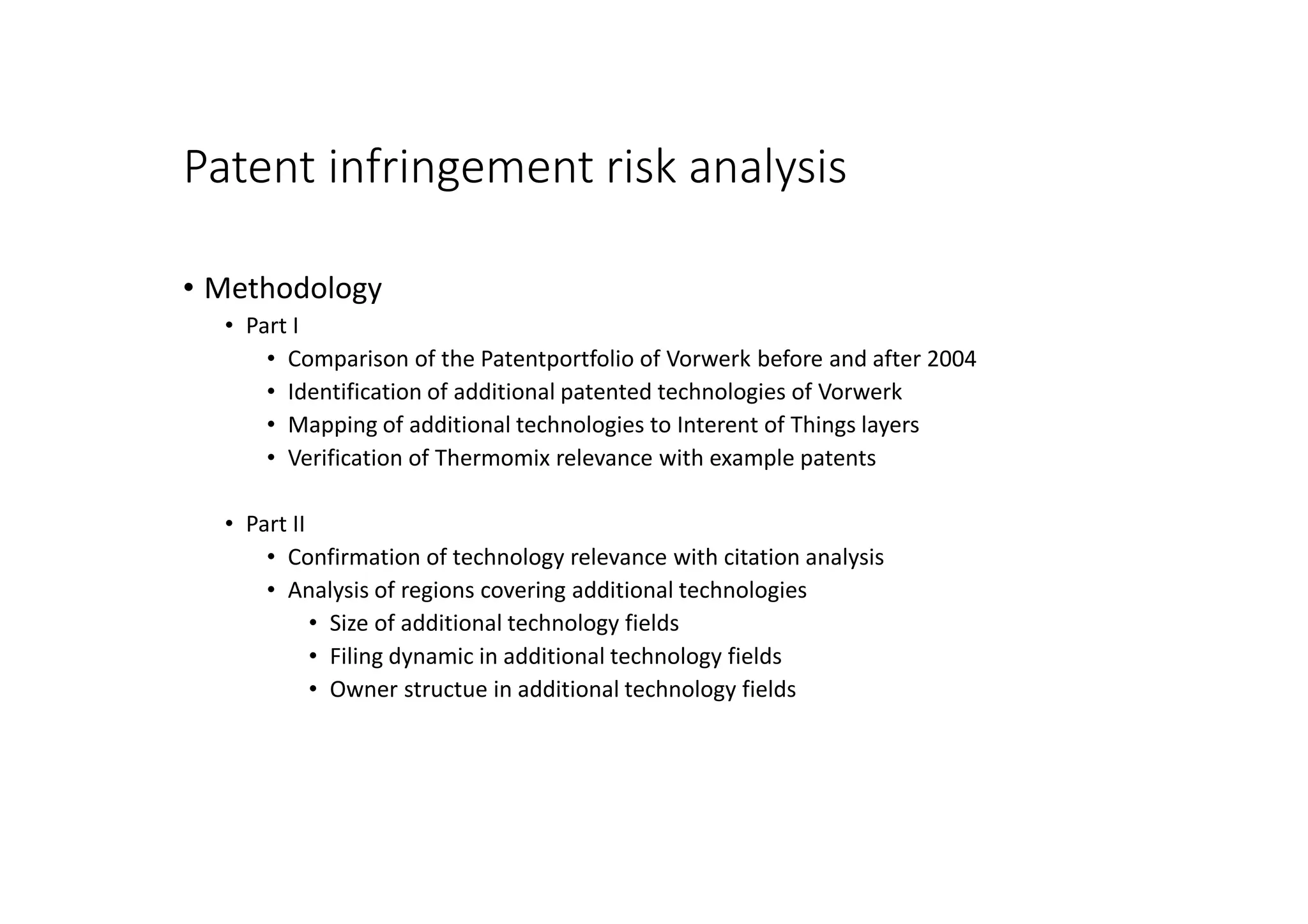Patent infringement risk analysis
• Methodology
• Part I
• Comparison of the Patentportfolio of Vorwerk before and after 2004
• Identification of additional patented technologies of Vorwerk
• Mapping of additional technologies to Interent of Things layers
• Verification of Thermomix relevance with example patents
• Part II
• Confirmation of technology relevance with citation analysis
• Analysis of regions covering additional technologies
• Size of additional technology fields
• Filing dynamic in additional technology fields
• Owner structue in additional technology fields
 