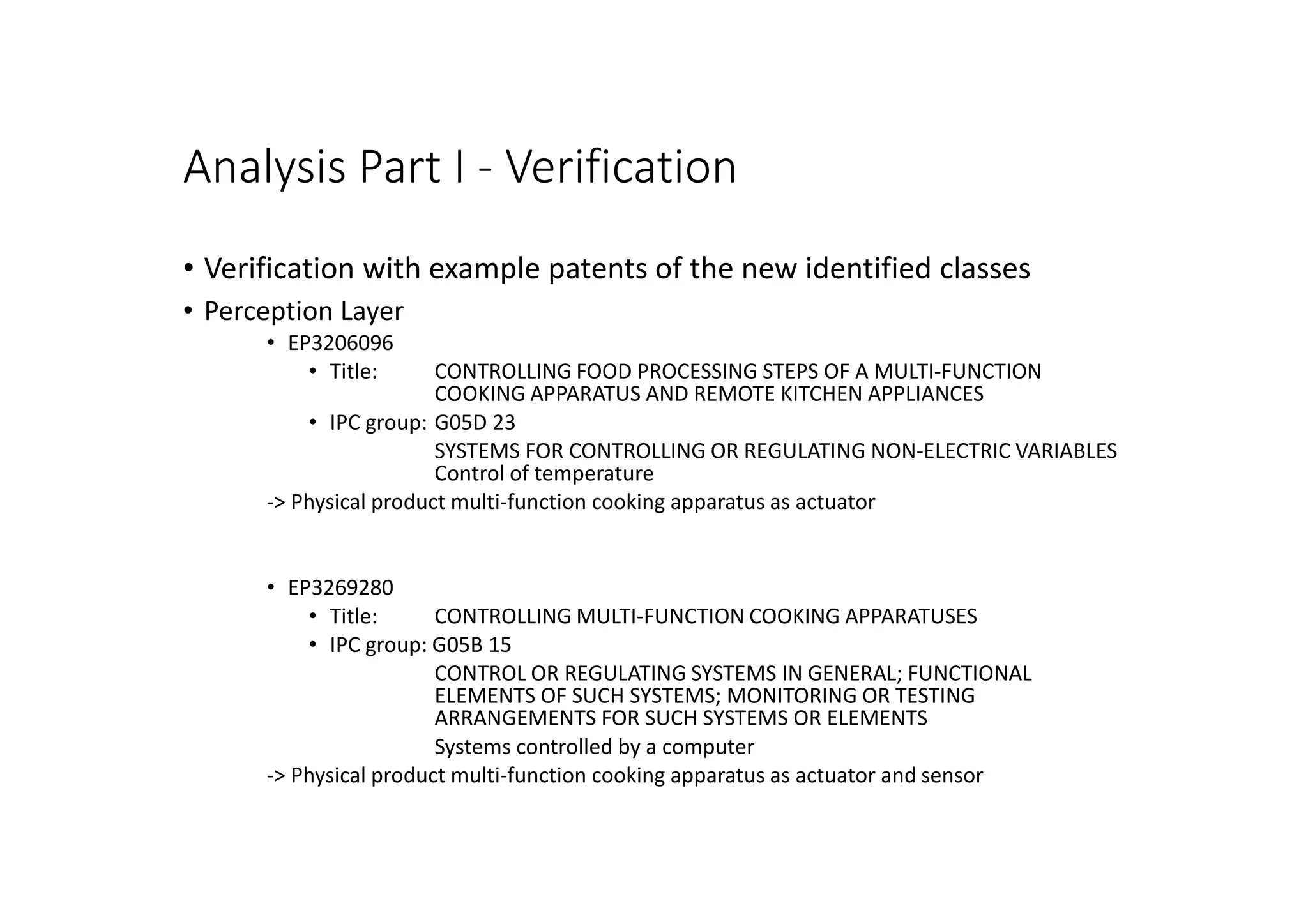 Analysis Part I - Verification
• Verification with example patents of the new identified classes
• Perception Layer
• EP3206096
• Title: CONTROLLING FOOD PROCESSING STEPS OF A MULTI-FUNCTION
COOKING APPARATUS AND REMOTE KITCHEN APPLIANCES
• IPC group: G05D 23
SYSTEMS FOR CONTROLLING OR REGULATING NON-ELECTRIC VARIABLES
Control of temperature
-> Physical product multi-function cooking apparatus as actuator
• EP3269280
• Title: CONTROLLING MULTI-FUNCTION COOKING APPARATUSES
• IPC group: G05B 15
CONTROL OR REGULATING SYSTEMS IN GENERAL; FUNCTIONAL
ELEMENTS OF SUCH SYSTEMS; MONITORING OR TESTING
ARRANGEMENTS FOR SUCH SYSTEMS OR ELEMENTS
Systems controlled by a computer
-> Physical product multi-function cooking apparatus as actuator and sensor
 