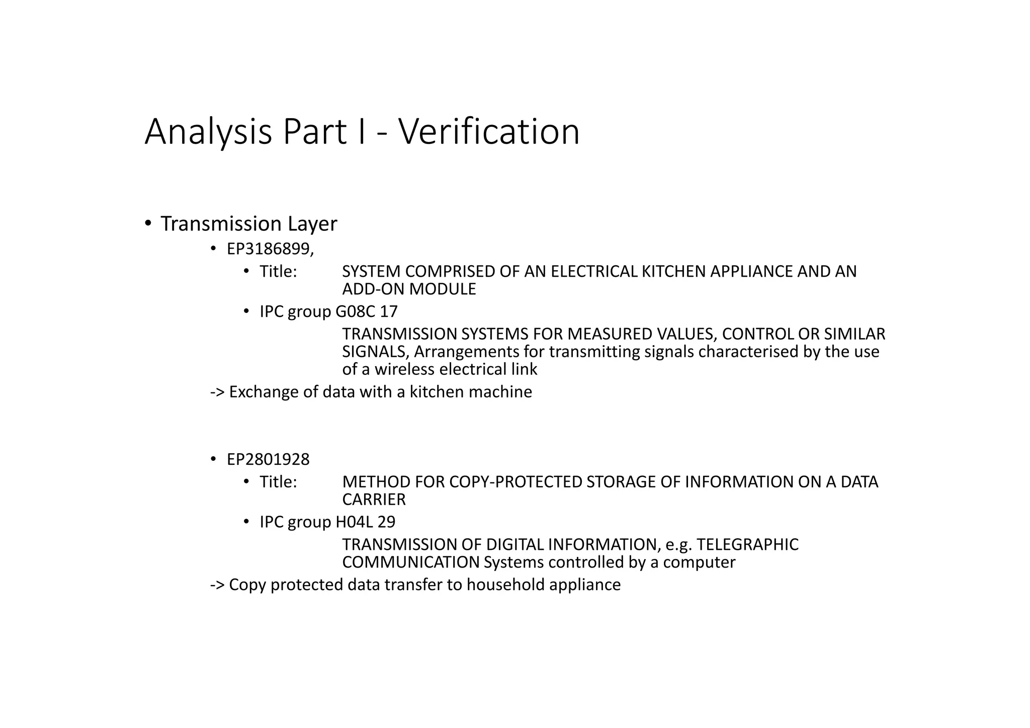 Analysis Part I - Verification
• Transmission Layer
• EP3186899,
• Title: SYSTEM COMPRISED OF AN ELECTRICAL KITCHEN APPLIANCE AND AN
ADD-ON MODULE
• IPC group G08C 17
TRANSMISSION SYSTEMS FOR MEASURED VALUES, CONTROL OR SIMILAR
SIGNALS, Arrangements for transmitting signals characterised by the use
of a wireless electrical link
-> Exchange of data with a kitchen machine
• EP2801928
• Title: METHOD FOR COPY-PROTECTED STORAGE OF INFORMATION ON A DATA
CARRIER
• IPC group H04L 29
TRANSMISSION OF DIGITAL INFORMATION, e.g. TELEGRAPHIC
COMMUNICATION Systems controlled by a computer
-> Copy protected data transfer to household appliance
 