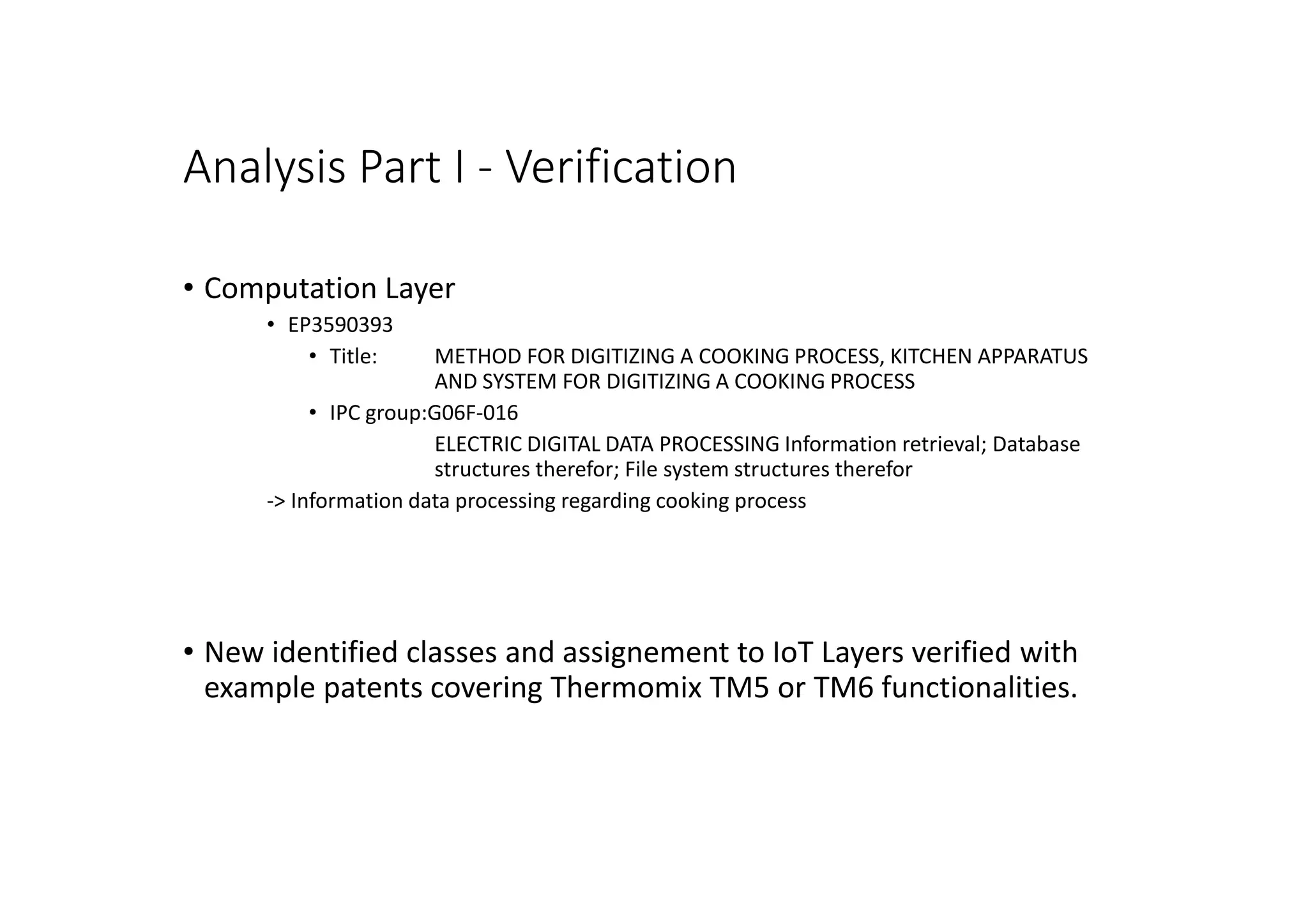 Analysis Part I - Verification
• Computation Layer
• EP3590393
• Title: METHOD FOR DIGITIZING A COOKING PROCESS, KITCHEN APPARATUS
AND SYSTEM FOR DIGITIZING A COOKING PROCESS
• IPC group:G06F-016
ELECTRIC DIGITAL DATA PROCESSING Information retrieval; Database
structures therefor; File system structures therefor
-> Information data processing regarding cooking process
• New identified classes and assignement to IoT Layers verified with
example patents covering Thermomix TM5 or TM6 functionalities.
 