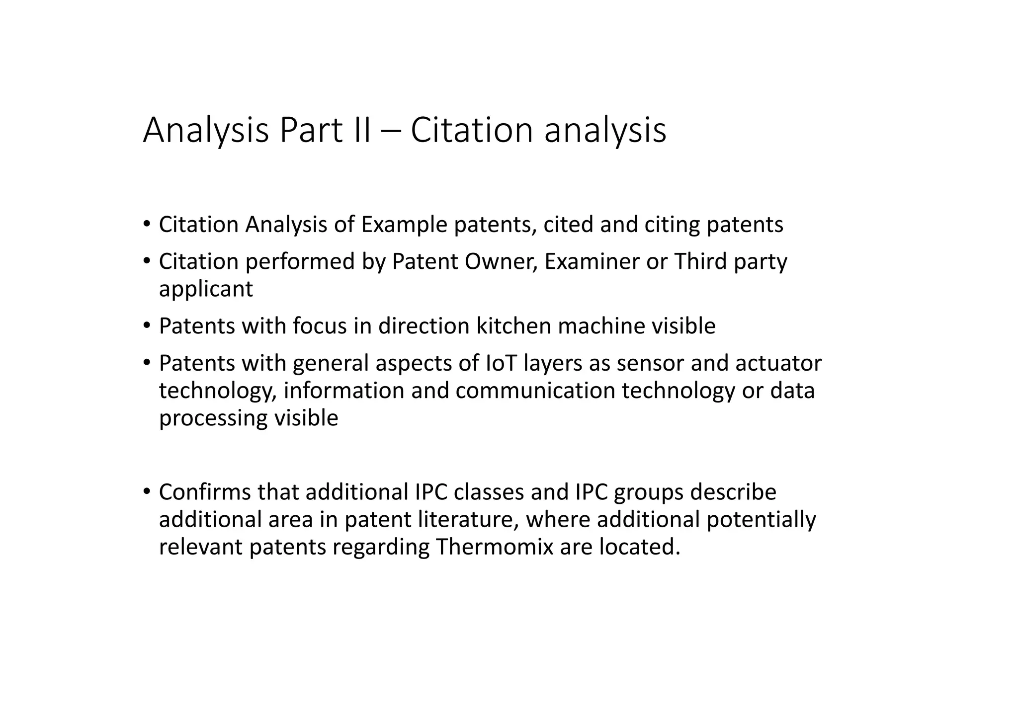 Analysis Part II – Citation analysis
• Citation Analysis of Example patents, cited and citing patents
• Citation performed by Patent Owner, Examiner or Third party
applicant
• Patents with focus in direction kitchen machine visible
• Patents with general aspects of IoT layers as sensor and actuator
technology, information and communication technology or data
processing visible
• Confirms that additional IPC classes and IPC groups describe
additional area in patent literature, where additional potentially
relevant patents regarding Thermomix are located.
 