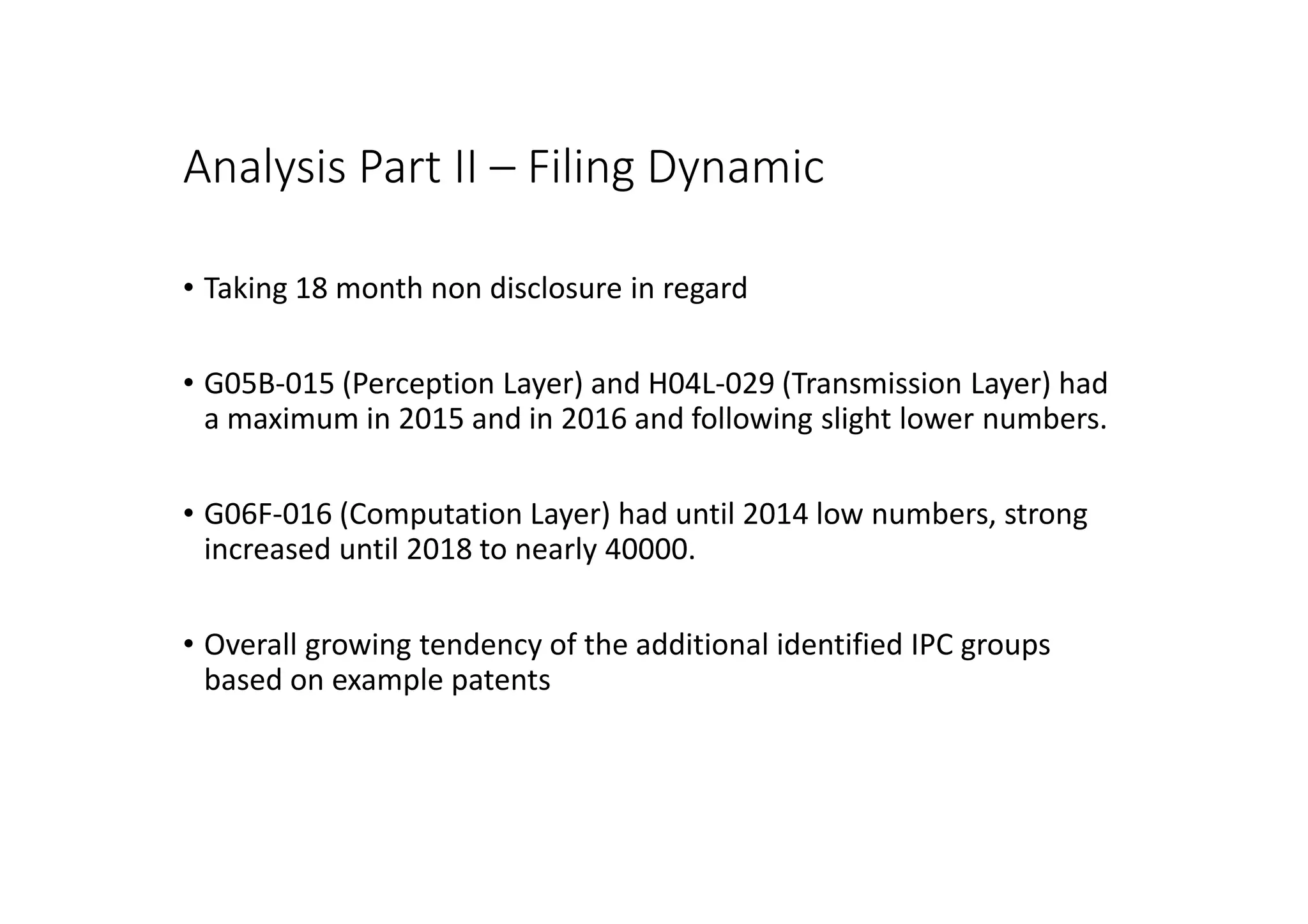 Analysis Part II – Filing Dynamic
• Taking 18 month non disclosure in regard
• G05B-015 (Perception Layer) and H04L-029 (Transmission Layer) had
a maximum in 2015 and in 2016 and following slight lower numbers.
• G06F-016 (Computation Layer) had until 2014 low numbers, strong
increased until 2018 to nearly 40000.
• Overall growing tendency of the additional identified IPC groups
based on example patents
 