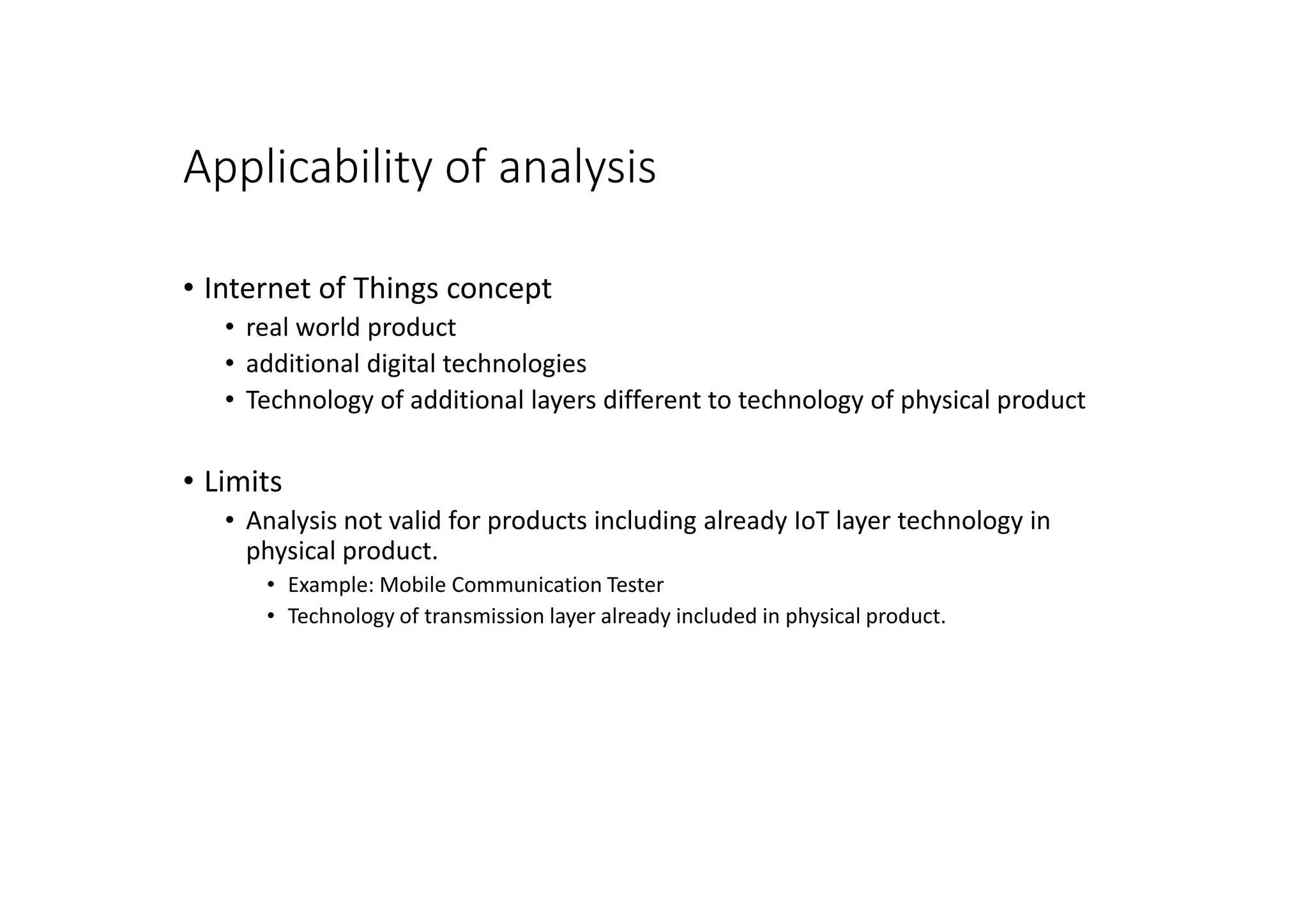 Applicability of analysis
• Internet of Things concept
• real world product
• additional digital technologies
• Technology of additional layers different to technology of physical product
• Limits
• Analysis not valid for products including already IoT layer technology in
physical product.
• Example: Mobile Communication Tester
• Technology of transmission layer already included in physical product.
 