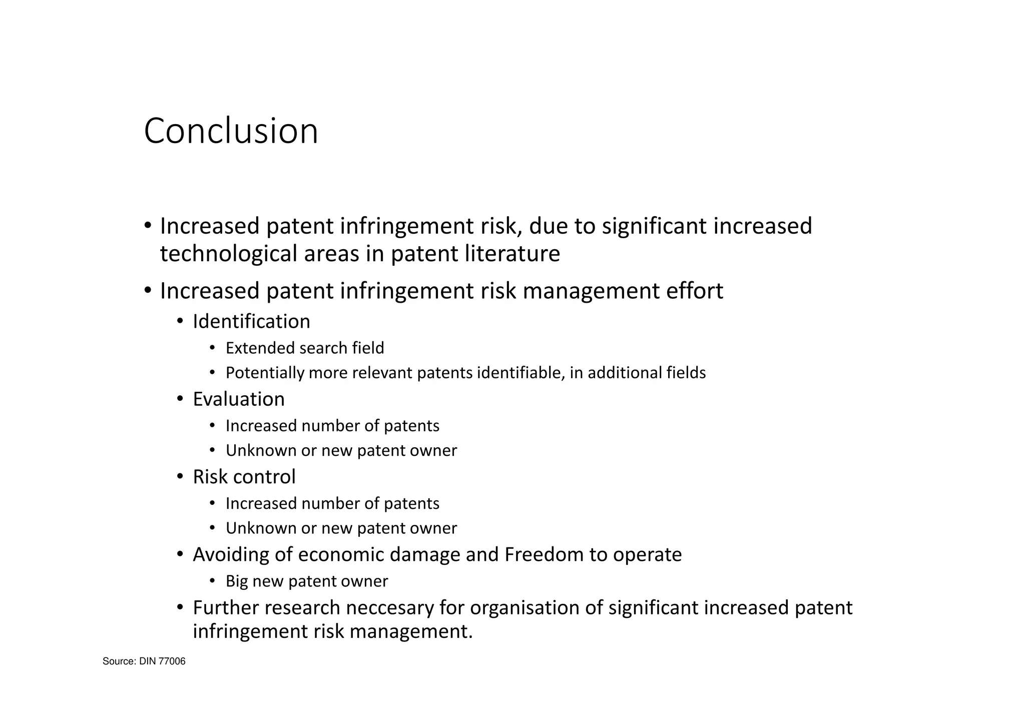 Conclusion
• Increased patent infringement risk, due to significant increased
technological areas in patent literature
• Increased patent infringement risk management effort
• Identification
• Extended search field
• Potentially more relevant patents identifiable, in additional fields
• Evaluation
• Increased number of patents
• Unknown or new patent owner
• Risk control
• Increased number of patents
• Unknown or new patent owner
• Avoiding of economic damage and Freedom to operate
• Big new patent owner
• Further research neccesary for organisation of significant increased patent
infringement risk management.
Source: DIN 77006
 