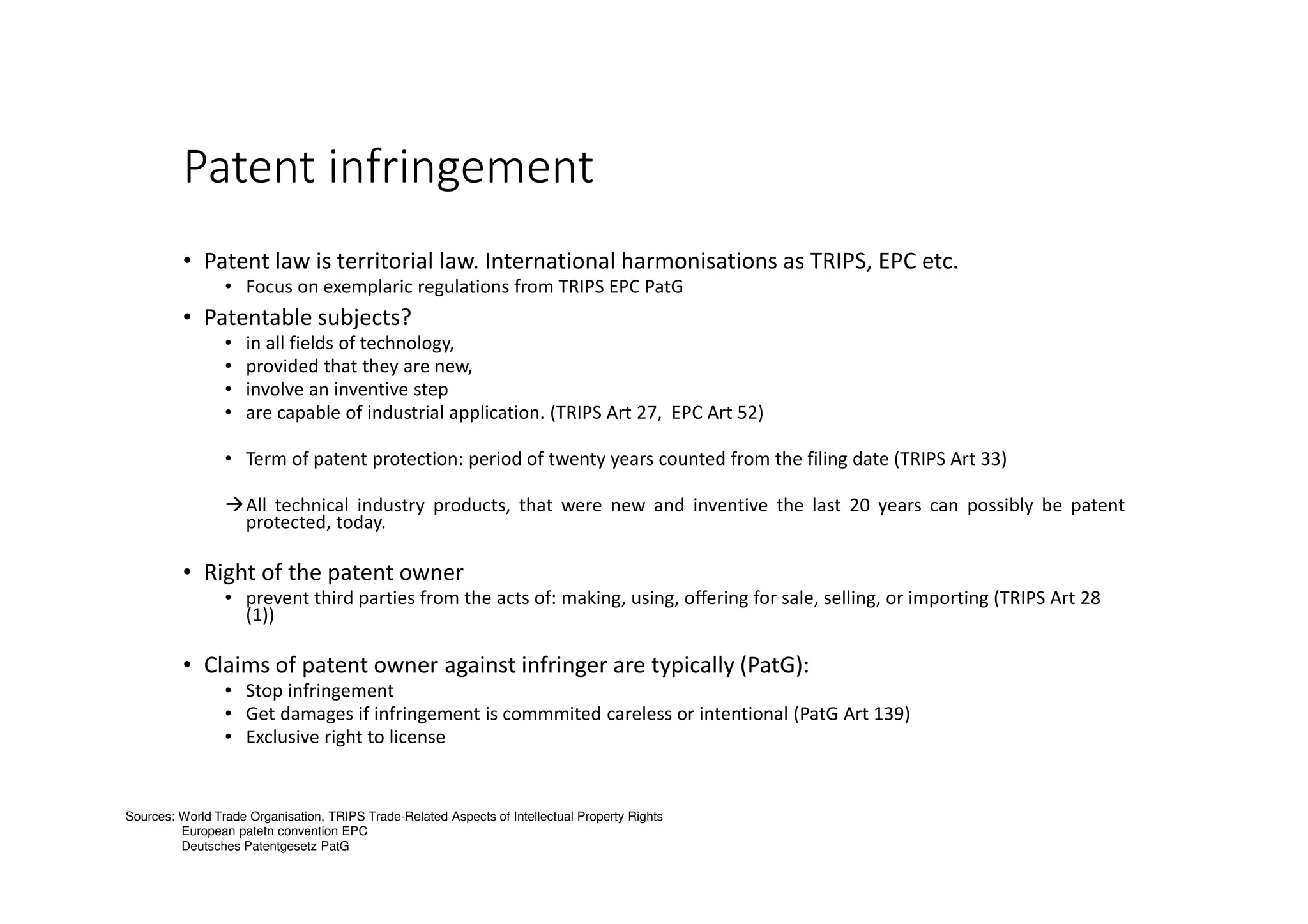 Patent infringement
• Patent law is territorial law. International harmonisations as TRIPS, EPC etc.
• Focus on exemplaric regulations from TRIPS EPC PatG
• Patentable subjects?
• in all fields of technology,
• provided that they are new,
• involve an inventive step
• are capable of industrial application. (TRIPS Art 27, EPC Art 52)
• Term of patent protection: period of twenty years counted from the filing date (TRIPS Art 33)
All technical industry products, that were new and inventive the last 20 years can possibly be patent
protected, today.
• Right of the patent owner
• prevent third parties from the acts of: making, using, offering for sale, selling, or importing (TRIPS Art 28
(1))
• Claims of patent owner against infringer are typically (PatG):
• Stop infringement
• Get damages if infringement is commmited careless or intentional (PatG Art 139)
• Exclusive right to license
Sources: World Trade Organisation, TRIPS Trade-Related Aspects of Intellectual Property Rights
European patetn convention EPC
Deutsches Patentgesetz PatG
 