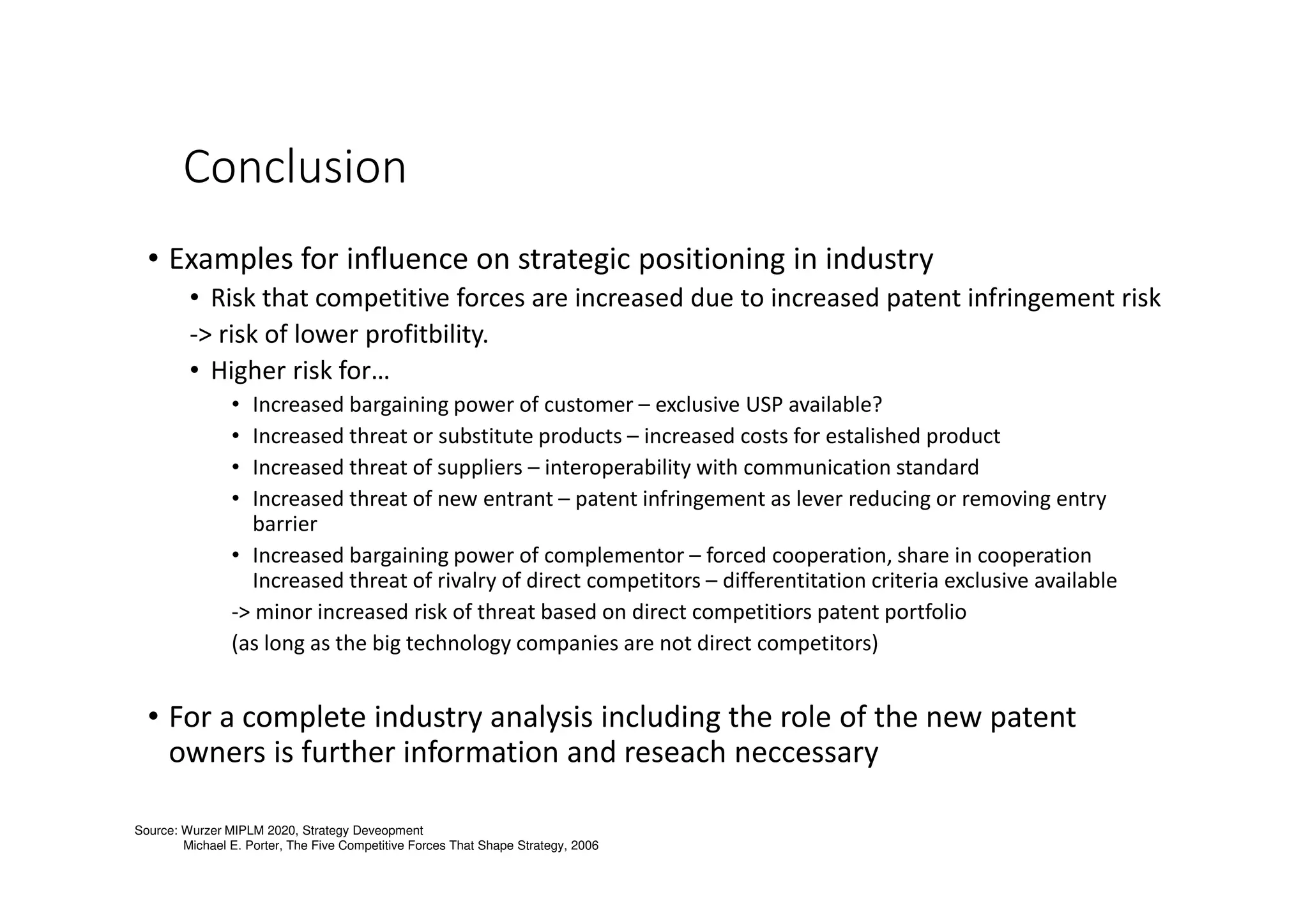 Conclusion
• Examples for influence on strategic positioning in industry
• Risk that competitive forces are increased due to increased patent infringement risk
-> risk of lower profitbility.
• Higher risk for…
• Increased bargaining power of customer – exclusive USP available?
• Increased threat or substitute products – increased costs for estalished product
• Increased threat of suppliers – interoperability with communication standard
• Increased threat of new entrant – patent infringement as lever reducing or removing entry
barrier
• Increased bargaining power of complementor – forced cooperation, share in cooperation
Increased threat of rivalry of direct competitors – differentitation criteria exclusive available
-> minor increased risk of threat based on direct competitiors patent portfolio
(as long as the big technology companies are not direct competitors)
• For a complete industry analysis including the role of the new patent
owners is further information and reseach neccessary
Source: Wurzer MIPLM 2020, Strategy Deveopment
Michael E. Porter, The Five Competitive Forces That Shape Strategy, 2006
 