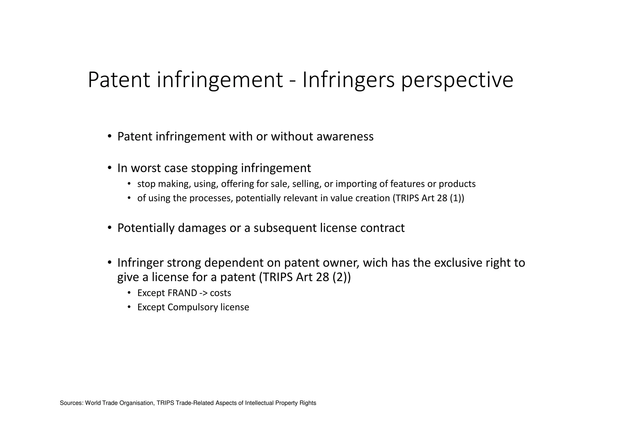 Patent infringement - Infringers perspective
• Patent infringement with or without awareness
• In worst case stopping infringement
• stop making, using, offering for sale, selling, or importing of features or products
• of using the processes, potentially relevant in value creation (TRIPS Art 28 (1))
• Potentially damages or a subsequent license contract
• Infringer strong dependent on patent owner, wich has the exclusive right to
give a license for a patent (TRIPS Art 28 (2))
• Except FRAND -> costs
• Except Compulsory license
Sources: World Trade Organisation, TRIPS Trade-Related Aspects of Intellectual Property Rights
 